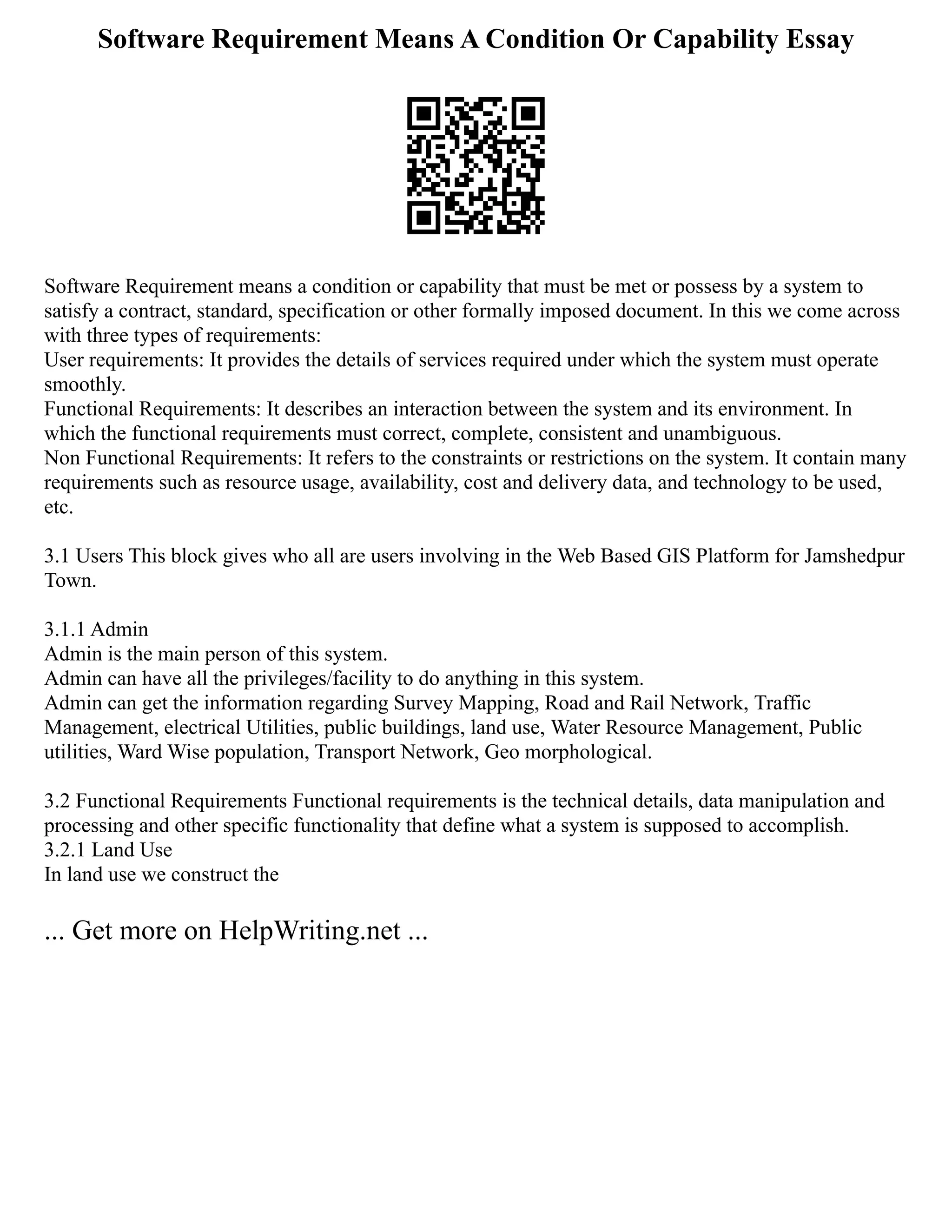 Software Requirement Means A Condition Or Capability Essay
Software Requirement means a condition or capability that must be met or possess by a system to
satisfy a contract, standard, specification or other formally imposed document. In this we come across
with three types of requirements:
User requirements: It provides the details of services required under which the system must operate
smoothly.
Functional Requirements: It describes an interaction between the system and its environment. In
which the functional requirements must correct, complete, consistent and unambiguous.
Non Functional Requirements: It refers to the constraints or restrictions on the system. It contain many
requirements such as resource usage, availability, cost and delivery data, and technology to be used,
etc.
3.1 Users This block gives who all are users involving in the Web Based GIS Platform for Jamshedpur
Town.
3.1.1 Admin
Admin is the main person of this system.
Admin can have all the privileges/facility to do anything in this system.
Admin can get the information regarding Survey Mapping, Road and Rail Network, Traffic
Management, electrical Utilities, public buildings, land use, Water Resource Management, Public
utilities, Ward Wise population, Transport Network, Geo morphological.
3.2 Functional Requirements Functional requirements is the technical details, data manipulation and
processing and other specific functionality that define what a system is supposed to accomplish.
3.2.1 Land Use
In land use we construct the
... Get more on HelpWriting.net ...
 