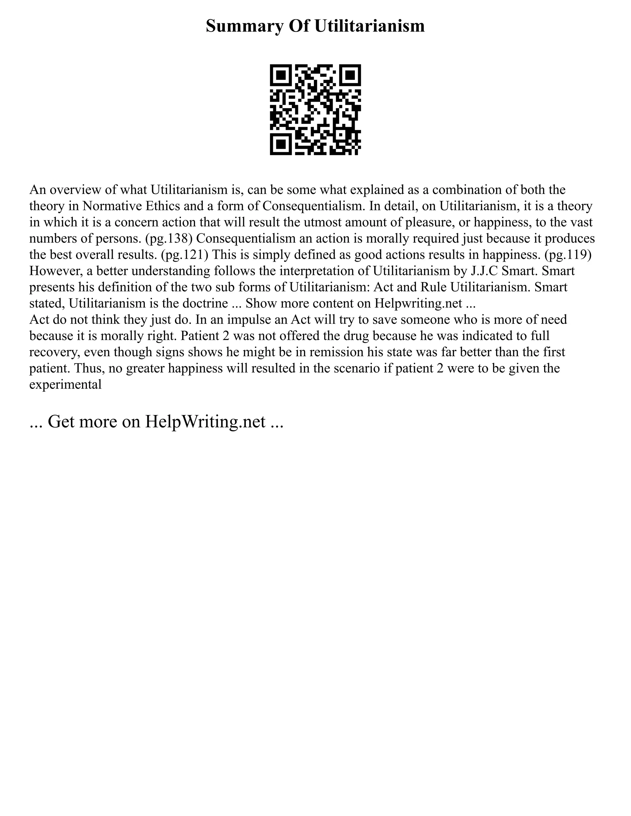 Summary Of Utilitarianism
An overview of what Utilitarianism is, can be some what explained as a combination of both the
theory in Normative Ethics and a form of Consequentialism. In detail, on Utilitarianism, it is a theory
in which it is a concern action that will result the utmost amount of pleasure, or happiness, to the vast
numbers of persons. (pg.138) Consequentialism an action is morally required just because it produces
the best overall results. (pg.121) This is simply defined as good actions results in happiness. (pg.119)
However, a better understanding follows the interpretation of Utilitarianism by J.J.C Smart. Smart
presents his definition of the two sub forms of Utilitarianism: Act and Rule Utilitarianism. Smart
stated, Utilitarianism is the doctrine ... Show more content on Helpwriting.net ...
Act do not think they just do. In an impulse an Act will try to save someone who is more of need
because it is morally right. Patient 2 was not offered the drug because he was indicated to full
recovery, even though signs shows he might be in remission his state was far better than the first
patient. Thus, no greater happiness will resulted in the scenario if patient 2 were to be given the
experimental
... Get more on HelpWriting.net ...
 