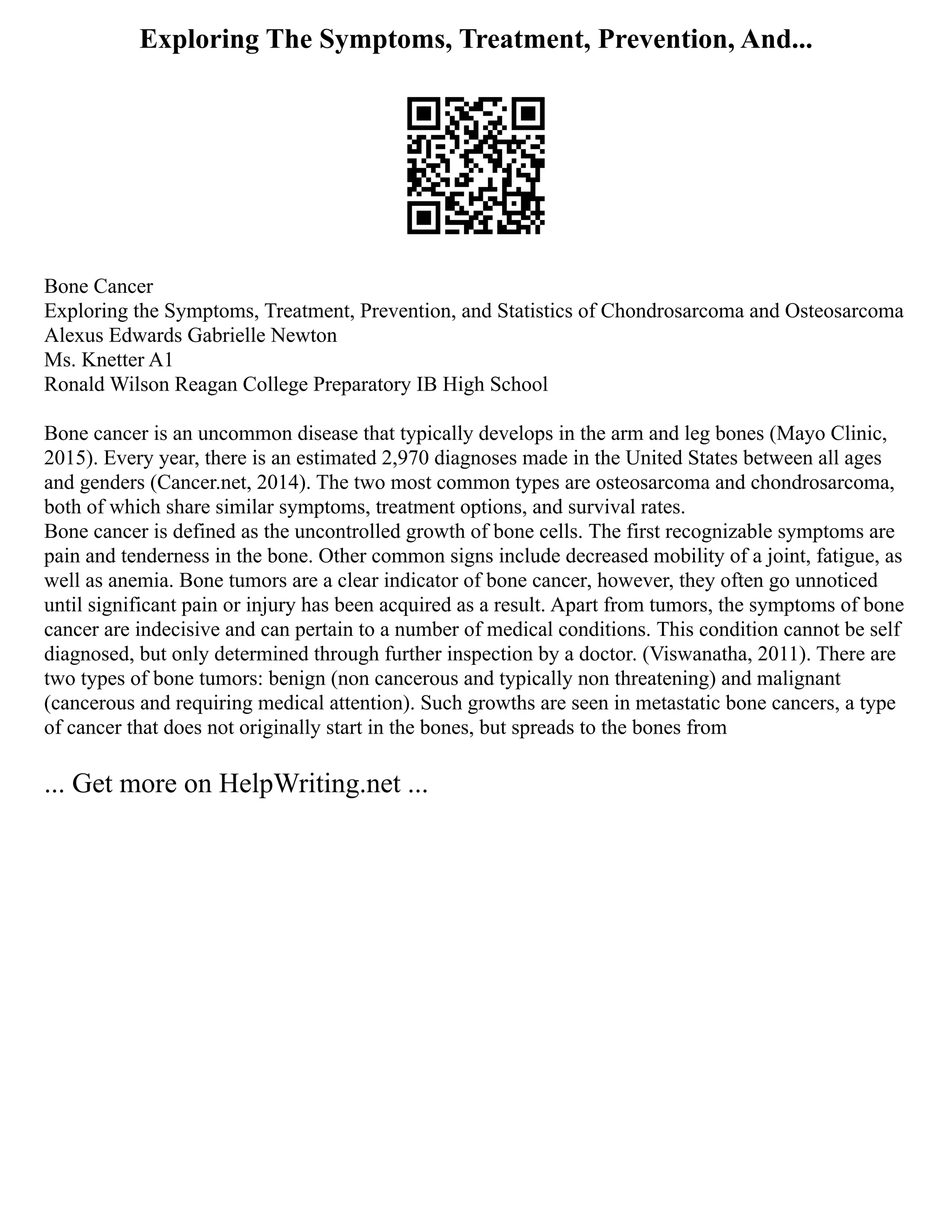 Exploring The Symptoms, Treatment, Prevention, And...
Bone Cancer
Exploring the Symptoms, Treatment, Prevention, and Statistics of Chondrosarcoma and Osteosarcoma
Alexus Edwards Gabrielle Newton
Ms. Knetter A1
Ronald Wilson Reagan College Preparatory IB High School
Bone cancer is an uncommon disease that typically develops in the arm and leg bones (Mayo Clinic,
2015). Every year, there is an estimated 2,970 diagnoses made in the United States between all ages
and genders (Cancer.net, 2014). The two most common types are osteosarcoma and chondrosarcoma,
both of which share similar symptoms, treatment options, and survival rates.
Bone cancer is defined as the uncontrolled growth of bone cells. The first recognizable symptoms are
pain and tenderness in the bone. Other common signs include decreased mobility of a joint, fatigue, as
well as anemia. Bone tumors are a clear indicator of bone cancer, however, they often go unnoticed
until significant pain or injury has been acquired as a result. Apart from tumors, the symptoms of bone
cancer are indecisive and can pertain to a number of medical conditions. This condition cannot be self
diagnosed, but only determined through further inspection by a doctor. (Viswanatha, 2011). There are
two types of bone tumors: benign (non cancerous and typically non threatening) and malignant
(cancerous and requiring medical attention). Such growths are seen in metastatic bone cancers, a type
of cancer that does not originally start in the bones, but spreads to the bones from
... Get more on HelpWriting.net ...
 
