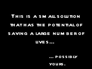 This is a small solution that has the potential of saving a large number of lives… … possibly yours. 