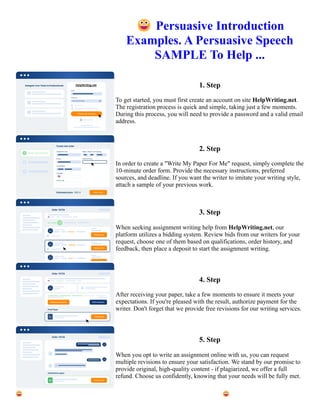😀Persuasive Introduction
Examples. A Persuasive Speech
SAMPLE To Help ...
1. Step
To get started, you must first create an account on site HelpWriting.net.
The registration process is quick and simple, taking just a few moments.
During this process, you will need to provide a password and a valid email
address.
2. Step
In order to create a "Write My Paper For Me" request, simply complete the
10-minute order form. Provide the necessary instructions, preferred
sources, and deadline. If you want the writer to imitate your writing style,
attach a sample of your previous work.
3. Step
When seeking assignment writing help from HelpWriting.net, our
platform utilizes a bidding system. Review bids from our writers for your
request, choose one of them based on qualifications, order history, and
feedback, then place a deposit to start the assignment writing.
4. Step
After receiving your paper, take a few moments to ensure it meets your
expectations. If you're pleased with the result, authorize payment for the
writer. Don't forget that we provide free revisions for our writing services.
5. Step
When you opt to write an assignment online with us, you can request
multiple revisions to ensure your satisfaction. We stand by our promise to
provide original, high-quality content - if plagiarized, we offer a full
refund. Choose us confidently, knowing that your needs will be fully met.
😀Persuasive Introduction Examples. A Persuasive Speech SAMPLE To Help ... 😀Persuasive Introduction
Examples. A Persuasive Speech SAMPLE To Help ...
 