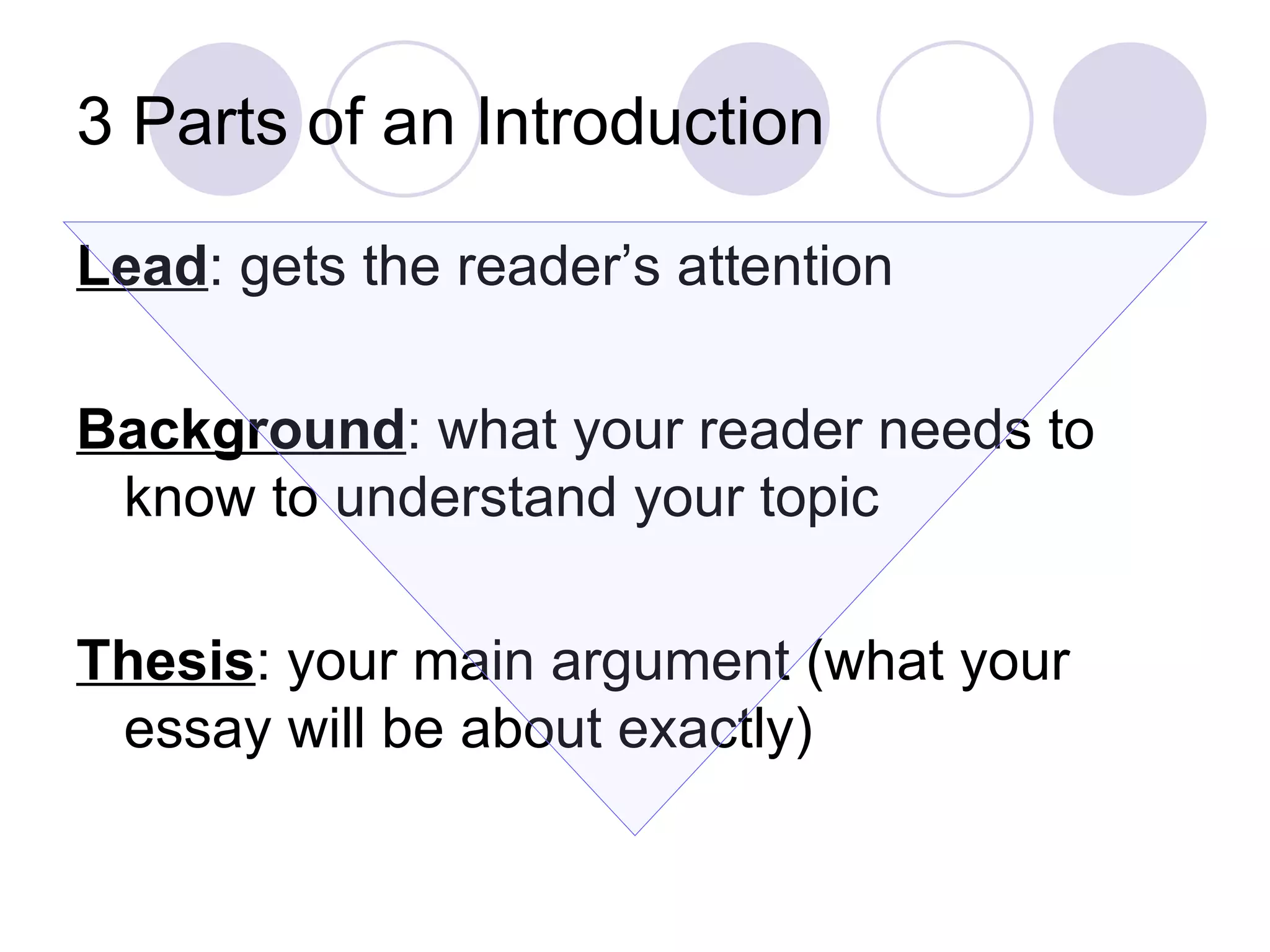 3 Parts of an Introduction Lead : gets the reader’s attention Background : what your reader needs to know to understand your topic Thesis : your main argument (what your essay will be about exactly) 