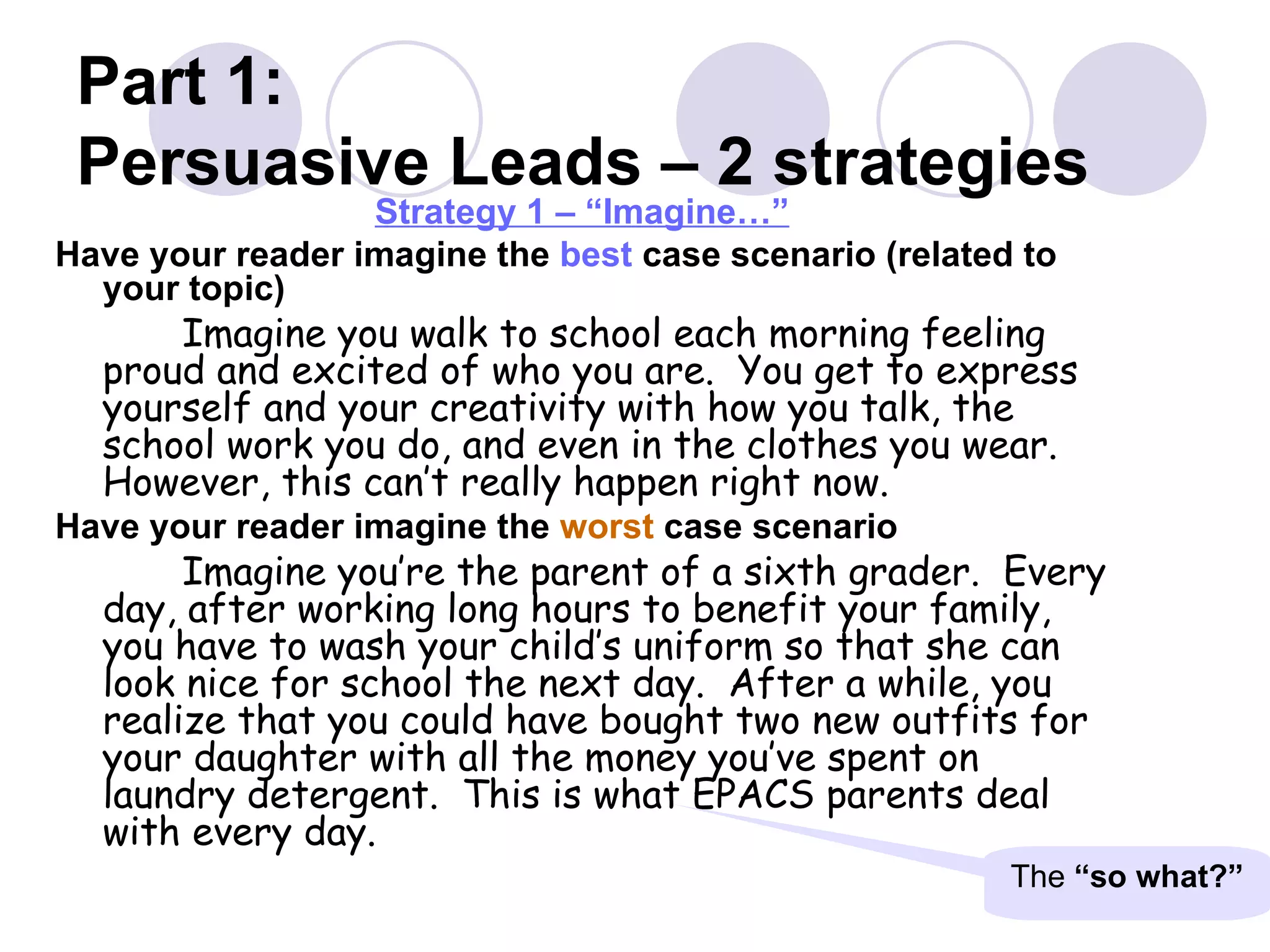 Part 1:  Persuasive Leads – 2 strategies Strategy 1 – “Imagine…” Have your reader imagine the  best  case scenario (related to your topic) Imagine you walk to school each morning feeling proud and excited of who you are.  You get to express yourself and your creativity with how you talk, the school work you do, and even in the clothes you wear.  However, this can’t really happen right now. Have your reader imagine the  worst  case scenario  Imagine you’re the parent of a sixth grader.  Every day, after working long hours to benefit your family, you have to wash your child’s uniform so that she can look nice for school the next day.  After a while, you realize that you could have bought two new outfits for your daughter with all the money you’ve spent on laundry detergent.  This is what EPACS parents deal with every day. The  “so what?” 
