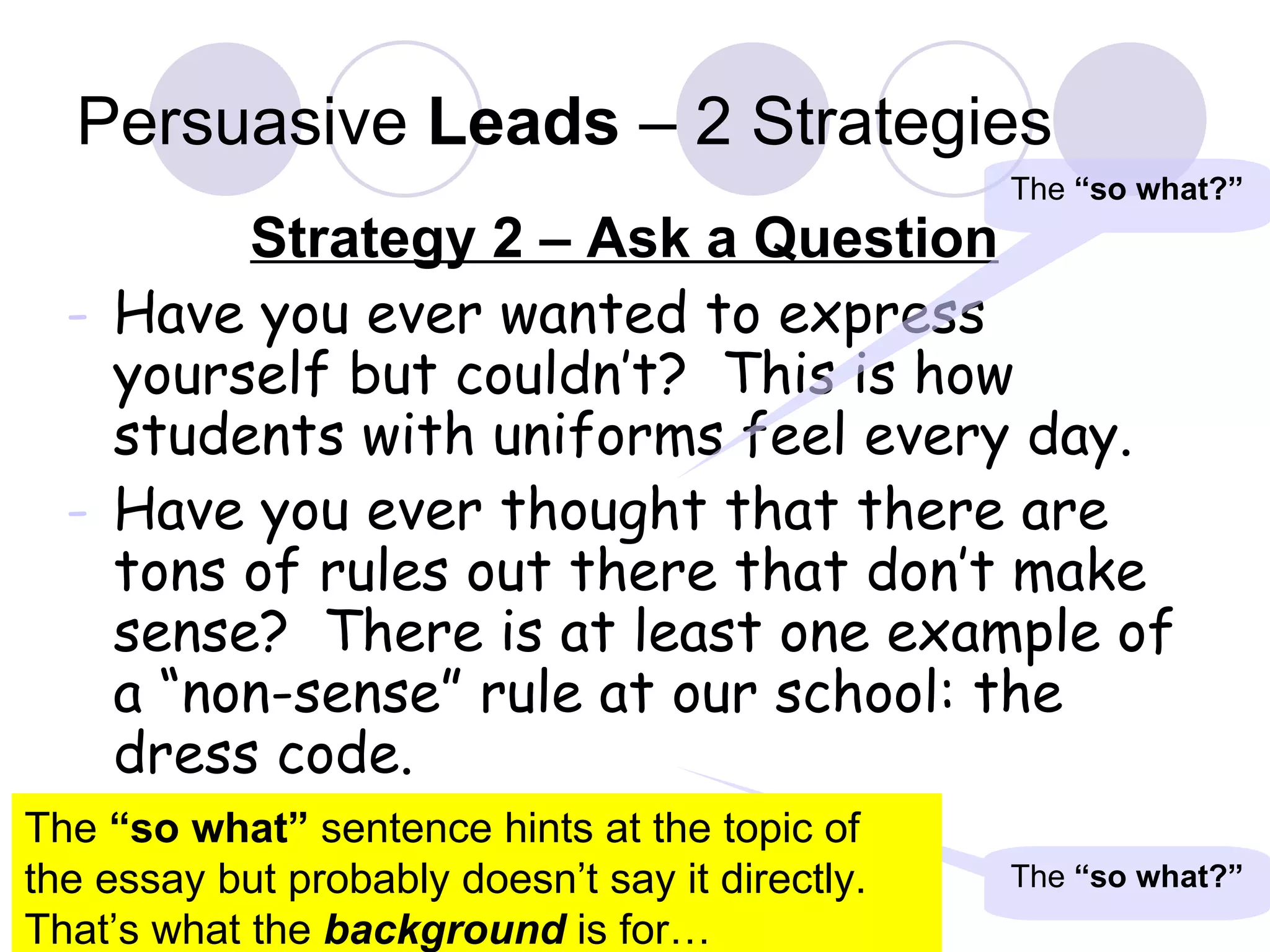 Persuasive  Leads  – 2 Strategies Strategy 2 – Ask a Question Have you ever wanted to express yourself but couldn’t?  This is how students with uniforms feel every day. Have you ever thought that there are tons of rules out there that don’t make sense?  There is at least one example of a “non-sense” rule at our school: the dress code. The  “so what?” The  “so what?” The  “so what”  sentence hints at the topic of the essay but probably doesn’t say it directly.  That’s what the  background  is for… 