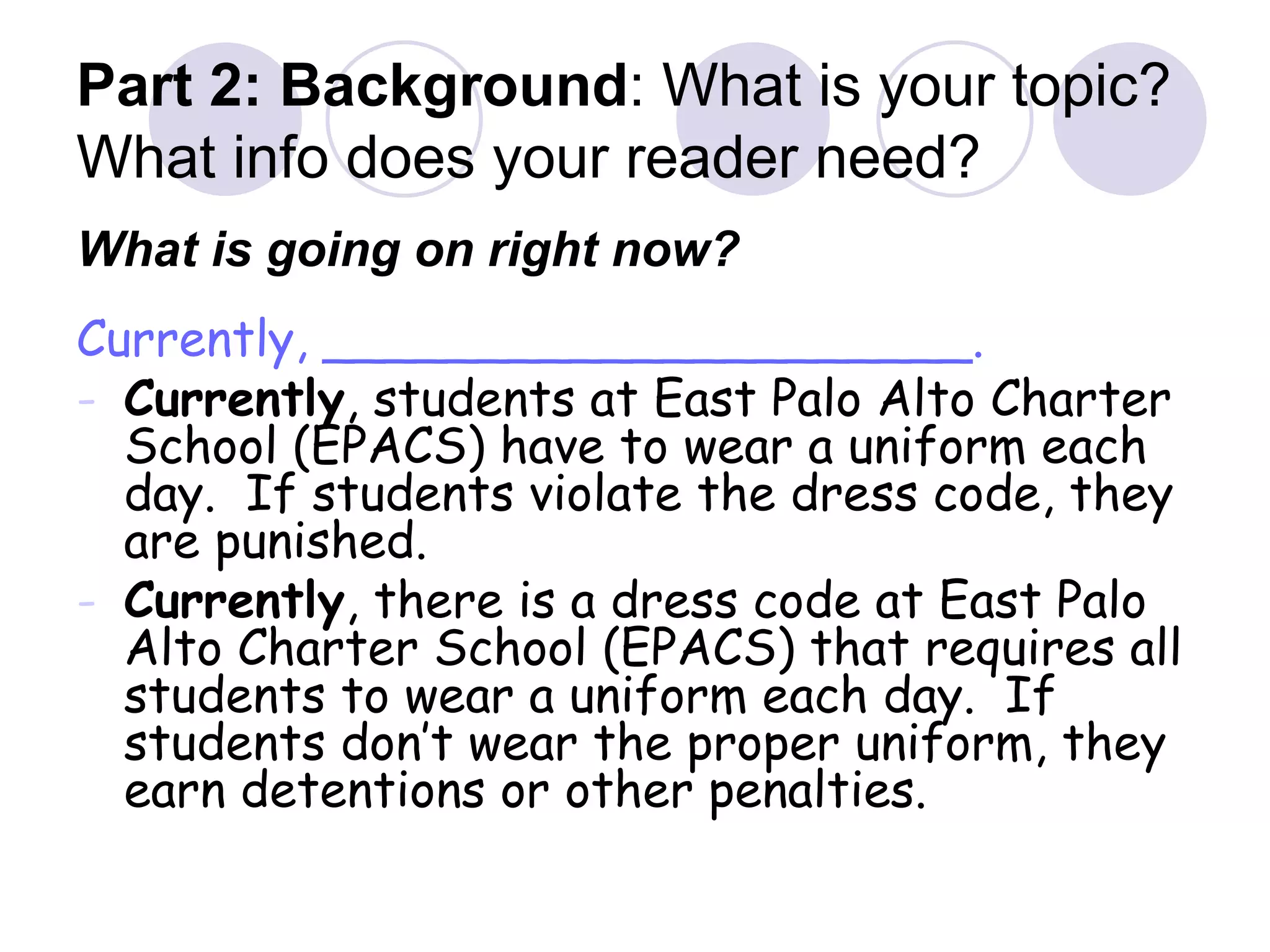 Part 2: Background : What is your topic?  What info does your reader need? What is going on right now? Currently, _____________________. Currently , students at East Palo Alto Charter School (EPACS) have to wear a uniform each day.  If students violate the dress code, they are punished. Currently , there is a dress code at East Palo Alto Charter School (EPACS) that requires all students to wear a uniform each day.  If students don’t wear the proper uniform, they earn detentions or other penalties. 