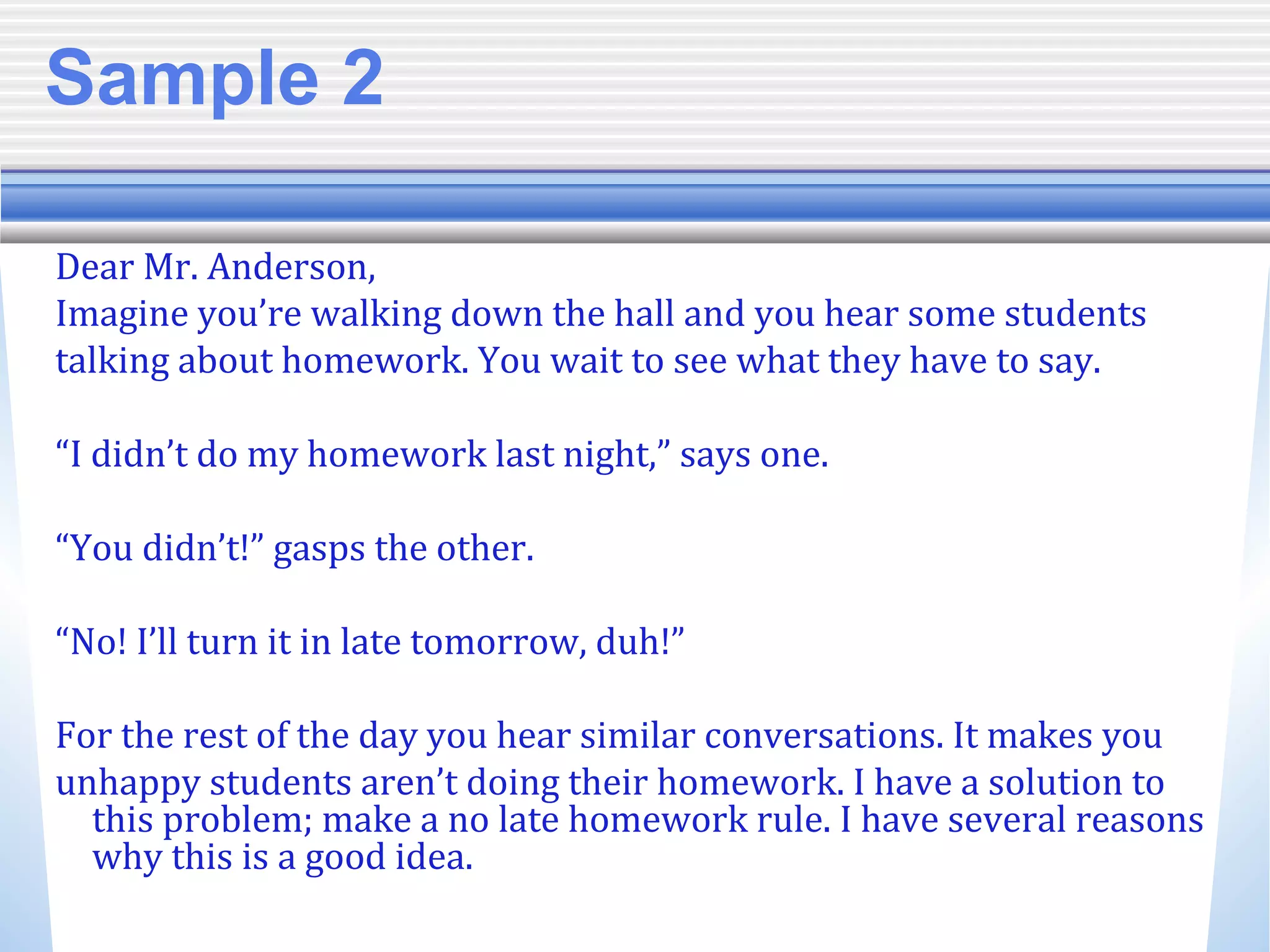 Sample 2
Dear Mr. Anderson,
Imagine you’re walking down the hall and you hear some students
talking about homework. You wait to see what they have to say.
“I didn’t do my homework last night,” says one.
“You didn’t!” gasps the other.
“No! I’ll turn it in late tomorrow, duh!”
For the rest of the day you hear similar conversations. It makes you
unhappy students aren’t doing their homework. I have a solution to
this problem; make a no late homework rule. I have several reasons
why this is a good idea.
 