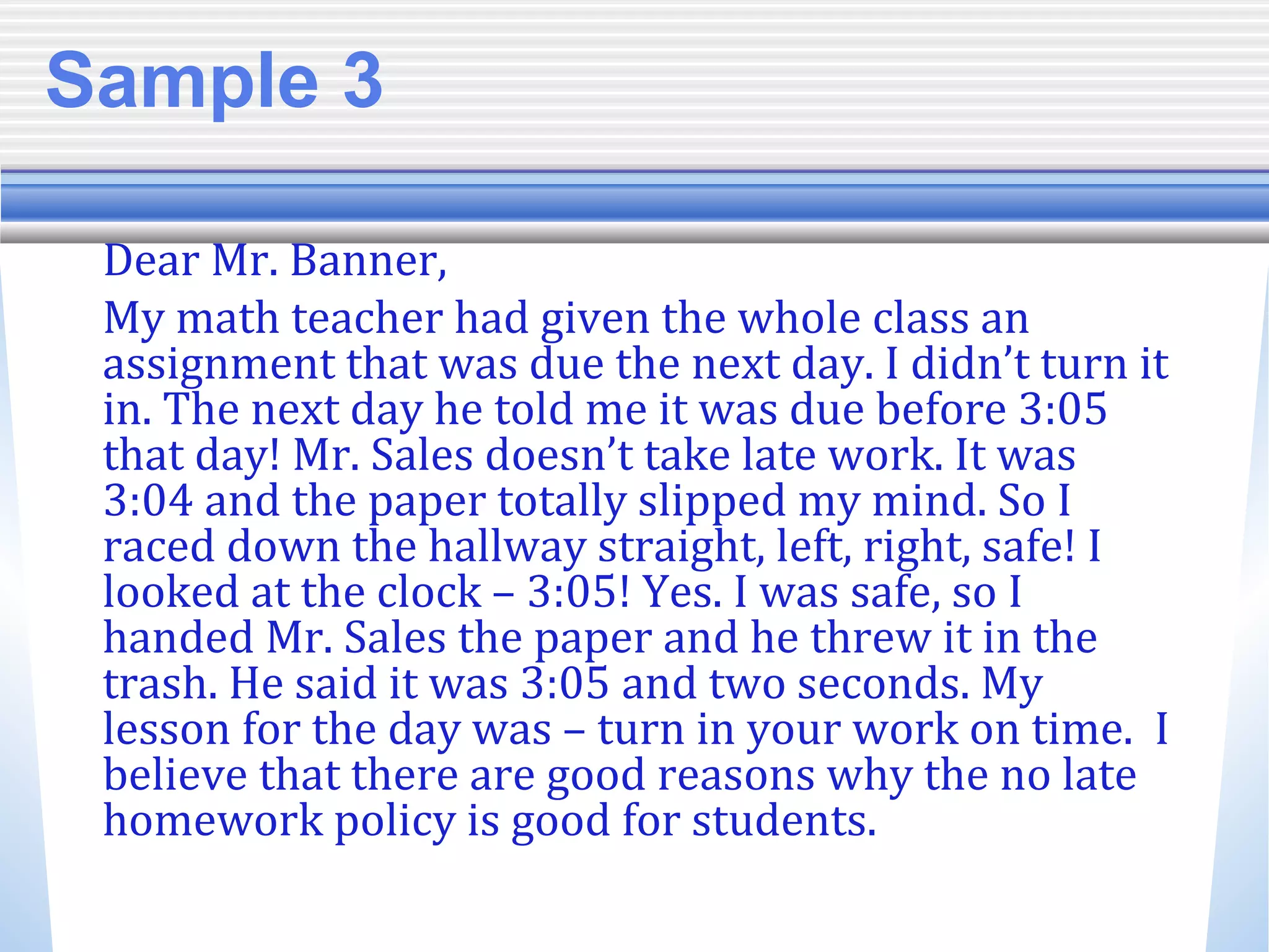 Sample 3
Dear Mr. Banner,
My math teacher had given the whole class an
assignment that was due the next day. I didn’t turn it
in. The next day he told me it was due before 3:05
that day! Mr. Sales doesn’t take late work. It was
3:04 and the paper totally slipped my mind. So I
raced down the hallway straight, left, right, safe! I
looked at the clock – 3:05! Yes. I was safe, so I
handed Mr. Sales the paper and he threw it in the
trash. He said it was 3:05 and two seconds. My
lesson for the day was – turn in your work on time. I
believe that there are good reasons why the no late
homework policy is good for students.
 
