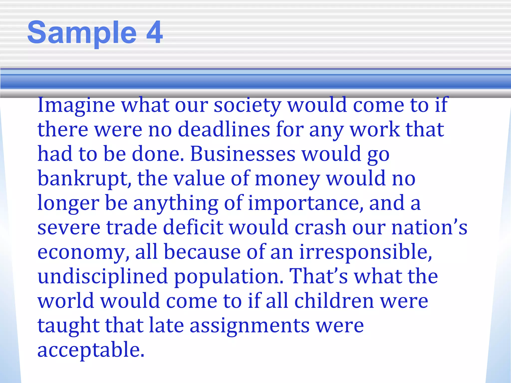 Sample 4
Imagine what our society would come to if
there were no deadlines for any work that
had to be done. Businesses would go
bankrupt, the value of money would no
longer be anything of importance, and a
severe trade deficit would crash our nation’s
economy, all because of an irresponsible,
undisciplined population. That’s what the
world would come to if all children were
taught that late assignments were
acceptable.
 