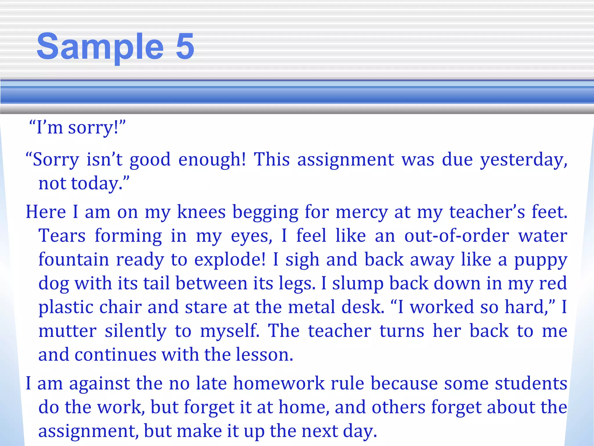 Sample 5
“I’m sorry!”
“Sorry isn’t good enough! This assignment was due yesterday,
not today.”
Here I am on my knees begging for mercy at my teacher’s feet.
Tears forming in my eyes, I feel like an out-of-order water
fountain ready to explode! I sigh and back away like a puppy
dog with its tail between its legs. I slump back down in my red
plastic chair and stare at the metal desk. “I worked so hard,” I
mutter silently to myself. The teacher turns her back to me
and continues with the lesson.
I am against the no late homework rule because some students
do the work, but forget it at home, and others forget about the
assignment, but make it up the next day.
 
