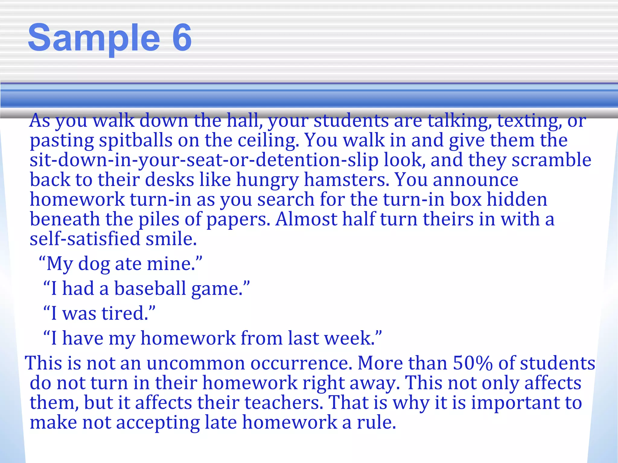 Sample 6
As you walk down the hall, your students are talking, texting, or
pasting spitballs on the ceiling. You walk in and give them the
sit-down-in-your-seat-or-detention-slip look, and they scramble
back to their desks like hungry hamsters. You announce
homework turn-in as you search for the turn-in box hidden
beneath the piles of papers. Almost half turn theirs in with a
self-satisfied smile.
“My dog ate mine.”
“I had a baseball game.”
“I was tired.”
“I have my homework from last week.”
This is not an uncommon occurrence. More than 50% of students
do not turn in their homework right away. This not only affects
them, but it affects their teachers. That is why it is important to
make not accepting late homework a rule.
 