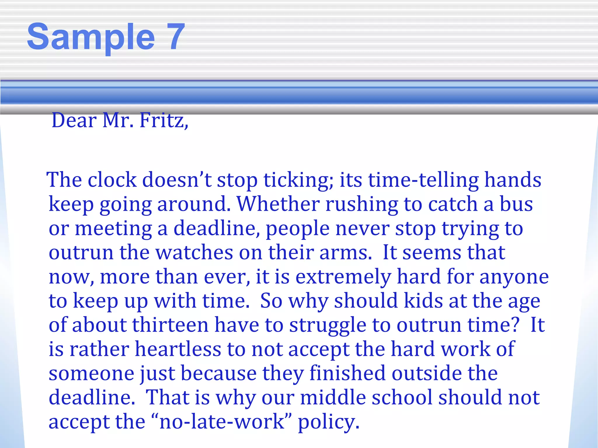 Sample 7
Dear Mr. Fritz,
The clock doesn’t stop ticking; its time-telling hands
keep going around. Whether rushing to catch a bus
or meeting a deadline, people never stop trying to
outrun the watches on their arms. It seems that
now, more than ever, it is extremely hard for anyone
to keep up with time. So why should kids at the age
of about thirteen have to struggle to outrun time? It
is rather heartless to not accept the hard work of
someone just because they finished outside the
deadline. That is why our middle school should not
accept the “no-late-work” policy.
 