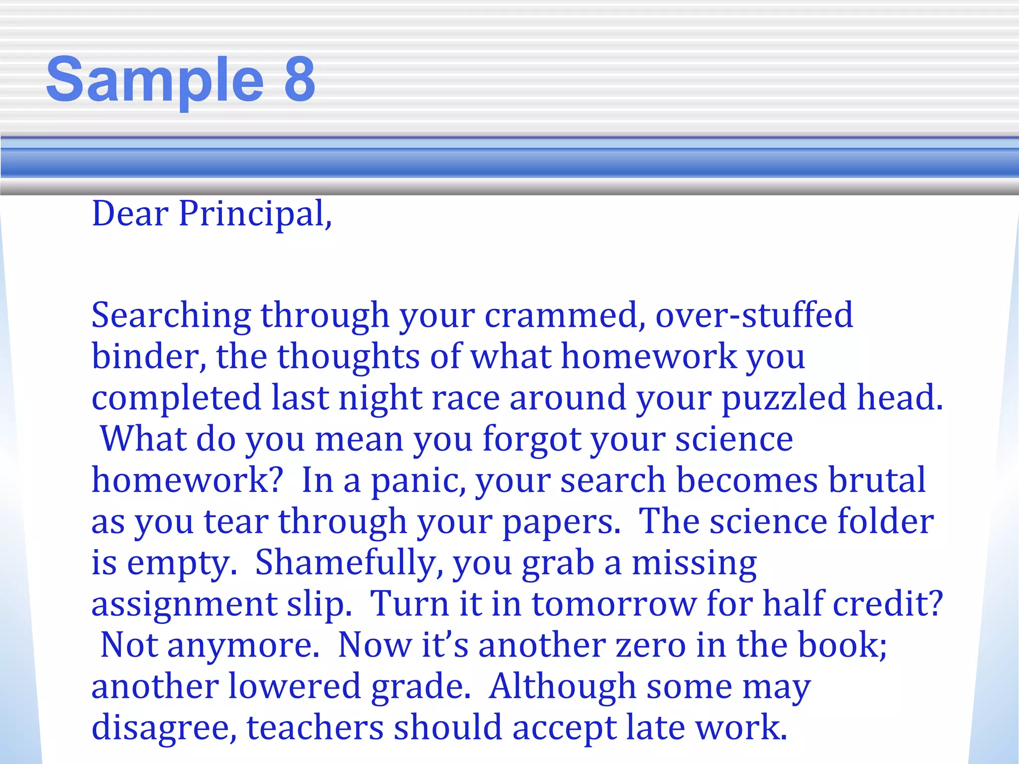 Sample 8
Dear Principal,
Searching through your crammed, over-stuffed
binder, the thoughts of what homework you
completed last night race around your puzzled head.
What do you mean you forgot your science
homework? In a panic, your search becomes brutal
as you tear through your papers. The science folder
is empty. Shamefully, you grab a missing
assignment slip. Turn it in tomorrow for half credit?
Not anymore. Now it’s another zero in the book;
another lowered grade. Although some may
disagree, teachers should accept late work.
 