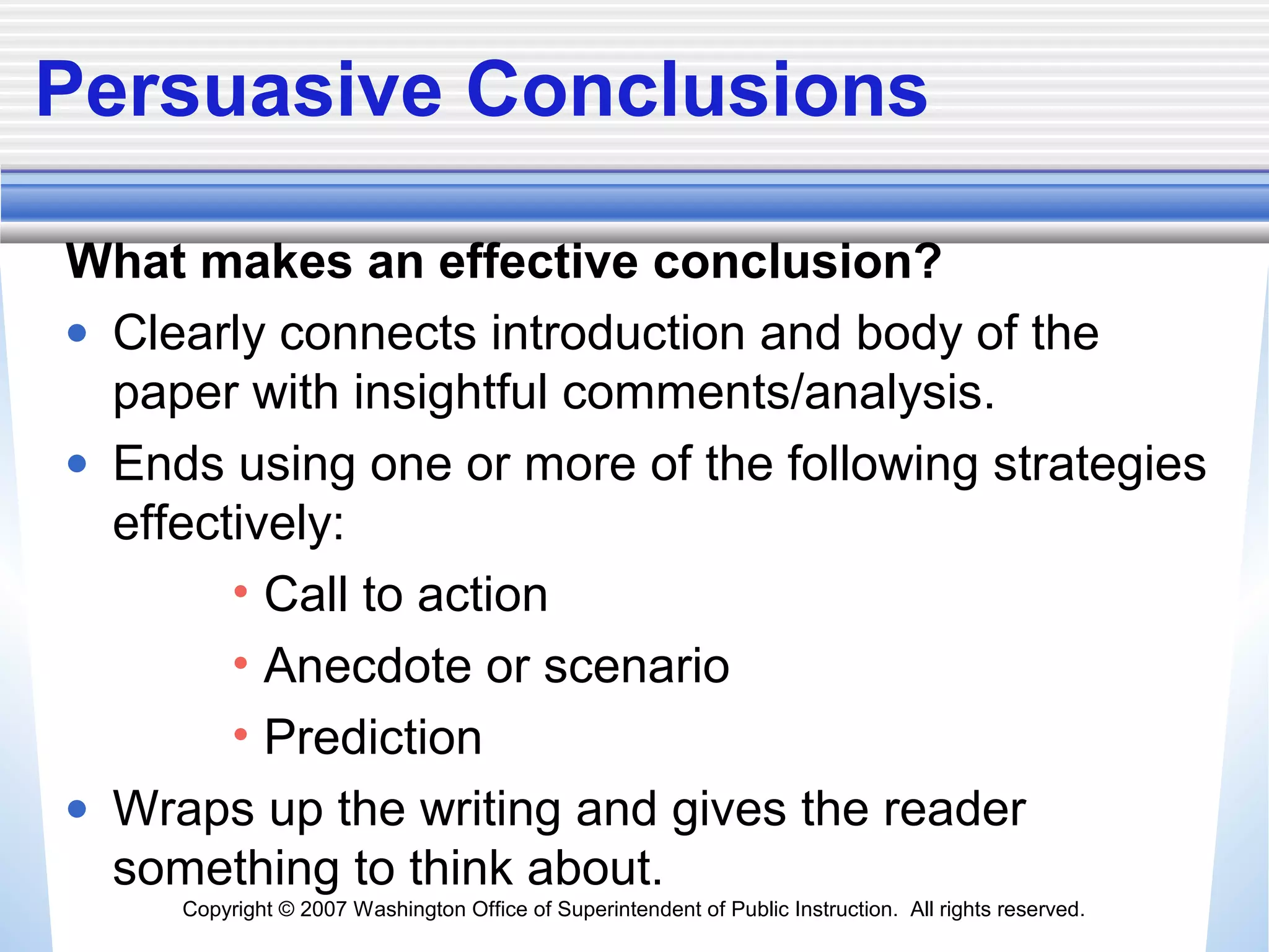 Copyright © 2007 Washington Office of Superintendent of Public Instruction. All rights reserved.
Persuasive Conclusions
What makes an effective conclusion?
• Clearly connects introduction and body of the
paper with insightful comments/analysis.
• Ends using one or more of the following strategies
effectively:
• Call to action
• Anecdote or scenario
• Prediction
• Wraps up the writing and gives the reader
something to think about.
 