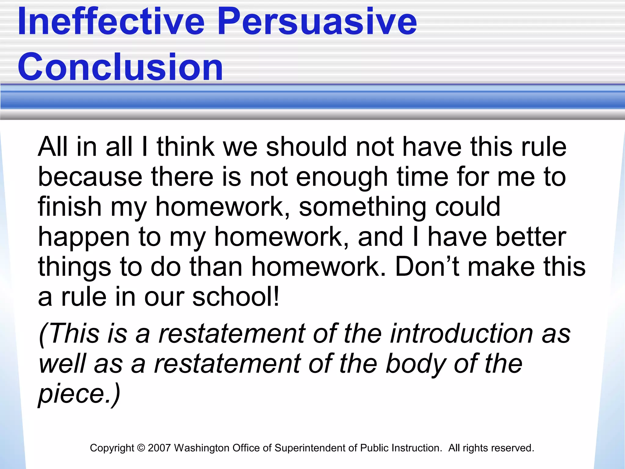 Copyright © 2007 Washington Office of Superintendent of Public Instruction. All rights reserved.
Ineffective Persuasive
Conclusion
All in all I think we should not have this rule
because there is not enough time for me to
finish my homework, something could
happen to my homework, and I have better
things to do than homework. Don’t make this
a rule in our school!
(This is a restatement of the introduction as
well as a restatement of the body of the
piece.)
 