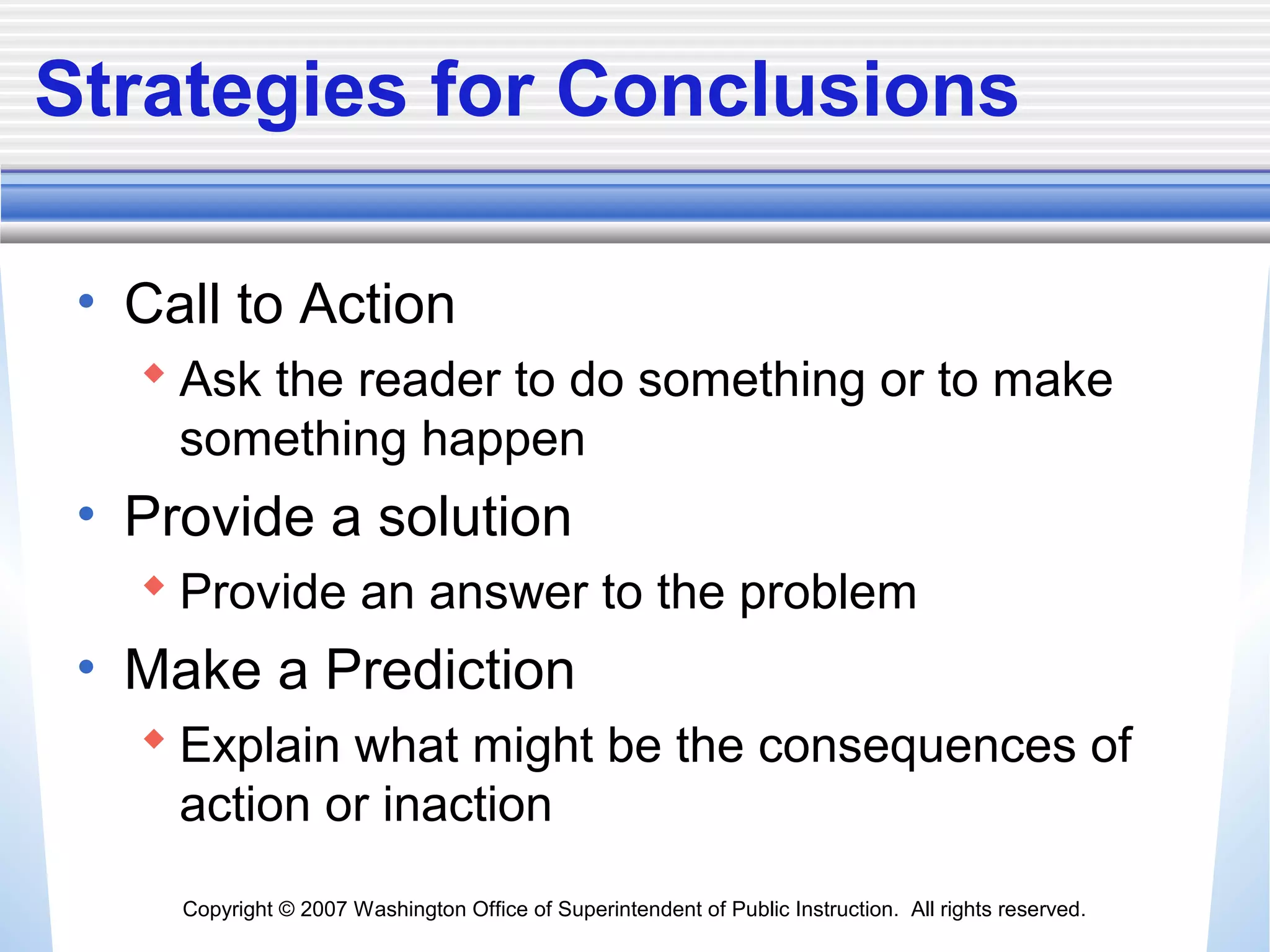 Copyright © 2007 Washington Office of Superintendent of Public Instruction. All rights reserved.
Strategies for Conclusions
• Call to Action
 Ask the reader to do something or to make
something happen
• Provide a solution
 Provide an answer to the problem
• Make a Prediction
 Explain what might be the consequences of
action or inaction
 