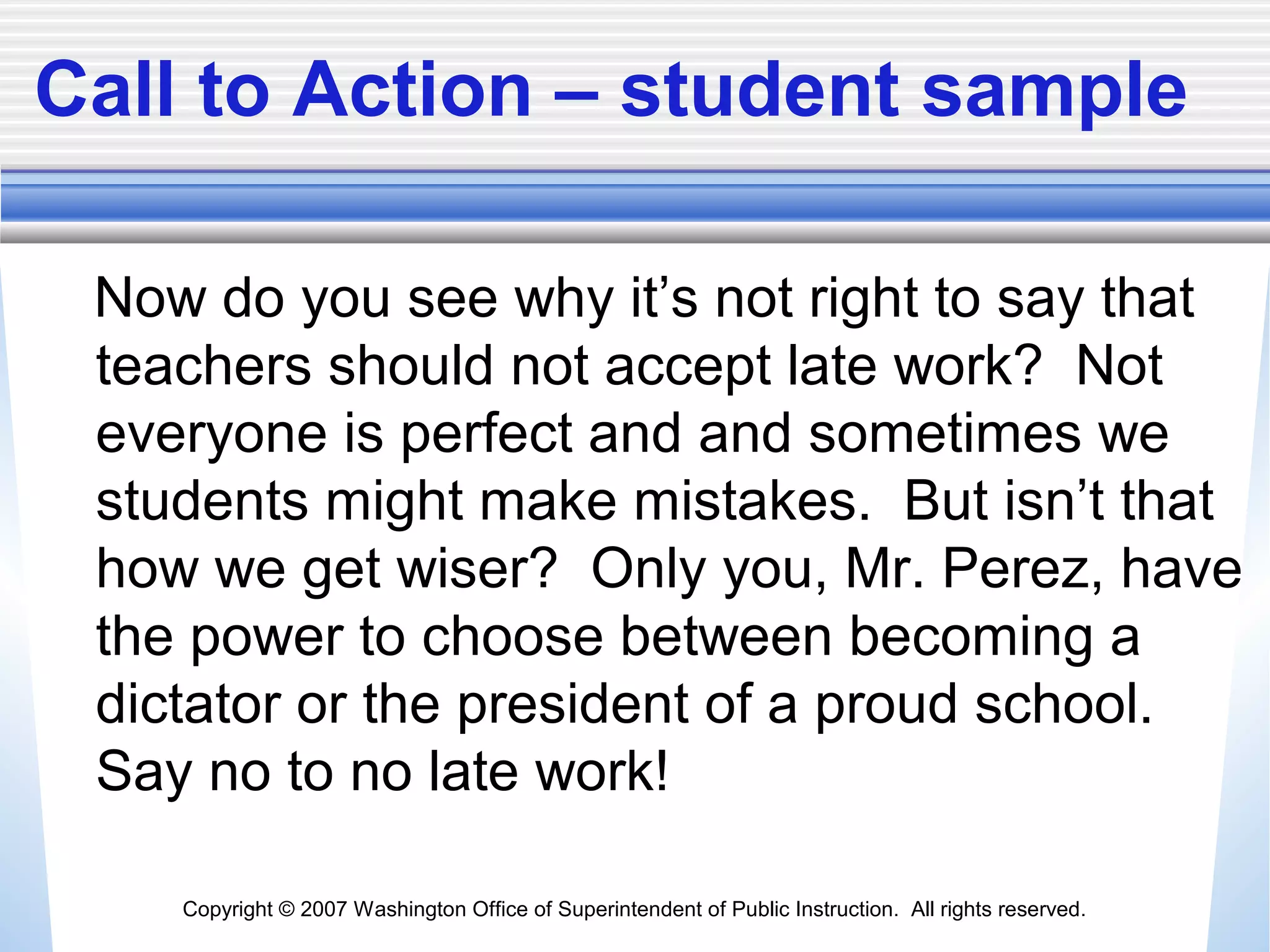 Copyright © 2007 Washington Office of Superintendent of Public Instruction. All rights reserved.
Call to Action – student sample
Now do you see why it’s not right to say that
teachers should not accept late work? Not
everyone is perfect and and sometimes we
students might make mistakes. But isn’t that
how we get wiser? Only you, Mr. Perez, have
the power to choose between becoming a
dictator or the president of a proud school.
Say no to no late work!
 