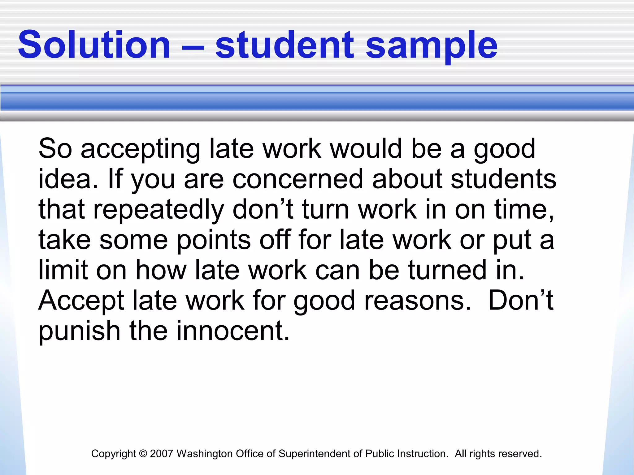 Copyright © 2007 Washington Office of Superintendent of Public Instruction. All rights reserved.
Solution – student sample
So accepting late work would be a good
idea. If you are concerned about students
that repeatedly don’t turn work in on time,
take some points off for late work or put a
limit on how late work can be turned in.
Accept late work for good reasons. Don’t
punish the innocent.
 