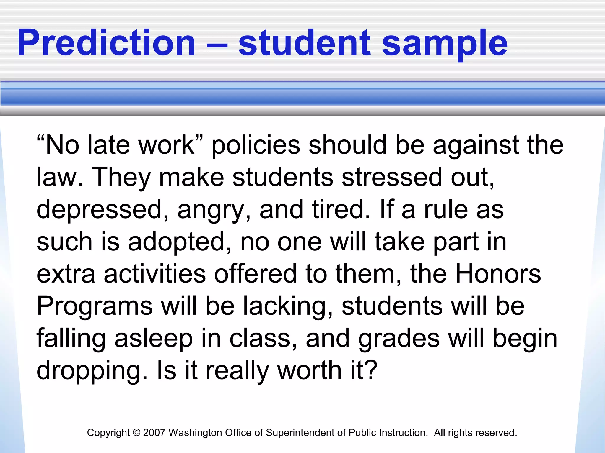 Copyright © 2007 Washington Office of Superintendent of Public Instruction. All rights reserved.
Prediction – student sample
“No late work” policies should be against the
law. They make students stressed out,
depressed, angry, and tired. If a rule as
such is adopted, no one will take part in
extra activities offered to them, the Honors
Programs will be lacking, students will be
falling asleep in class, and grades will begin
dropping. Is it really worth it?
 