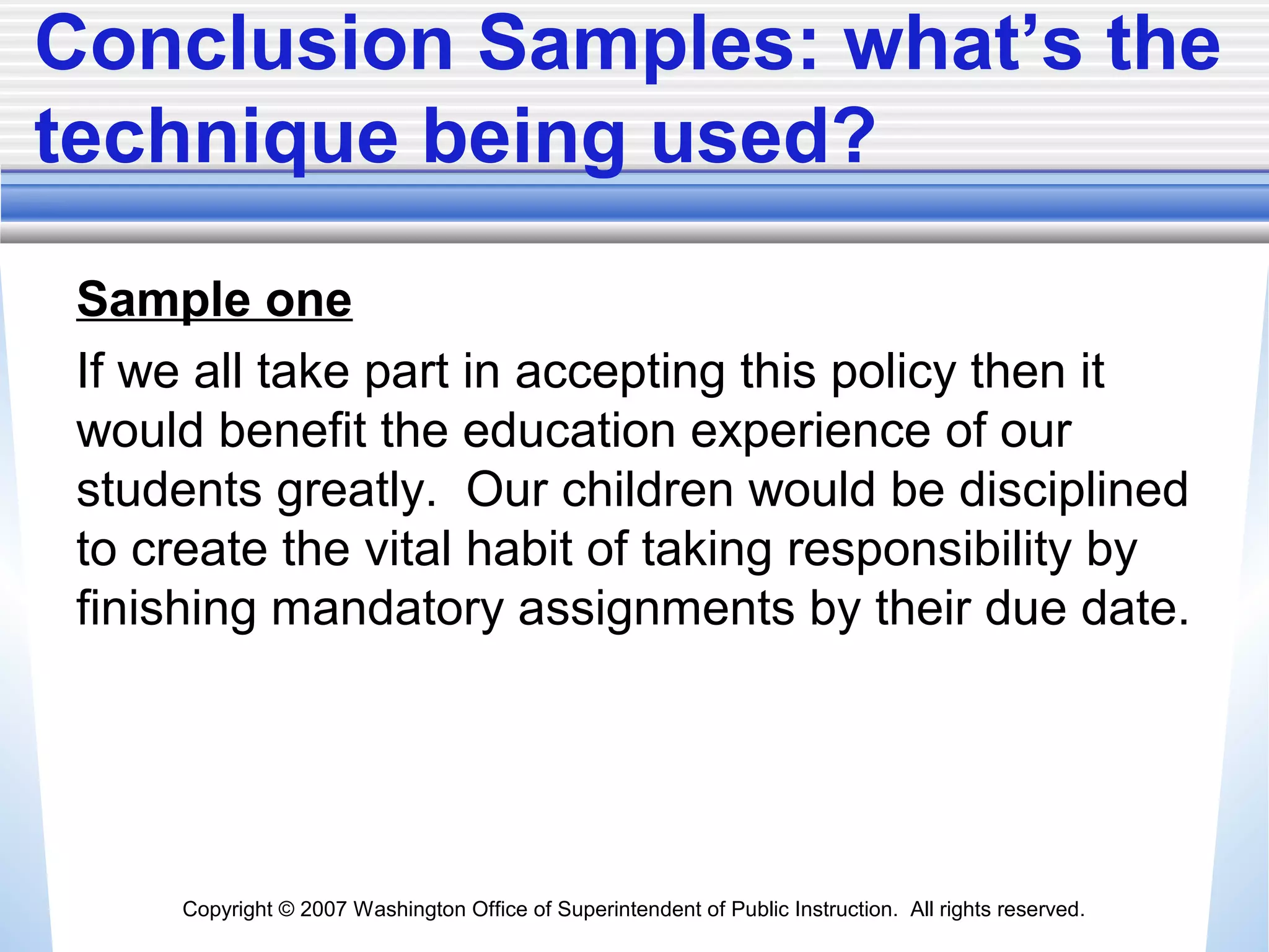 Copyright © 2007 Washington Office of Superintendent of Public Instruction. All rights reserved.
Conclusion Samples: what’s the
technique being used?
Sample one
If we all take part in accepting this policy then it
would benefit the education experience of our
students greatly. Our children would be disciplined
to create the vital habit of taking responsibility by
finishing mandatory assignments by their due date.
 