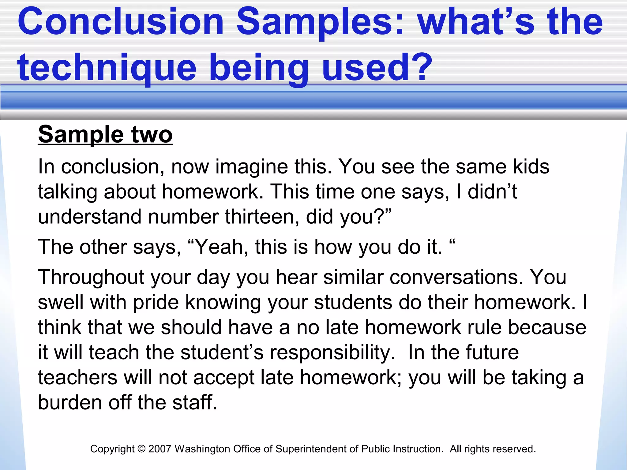 Copyright © 2007 Washington Office of Superintendent of Public Instruction. All rights reserved.
Conclusion Samples: what’s the
technique being used?
Sample two
In conclusion, now imagine this. You see the same kids
talking about homework. This time one says, I didn’t
understand number thirteen, did you?”
The other says, “Yeah, this is how you do it. “
Throughout your day you hear similar conversations. You
swell with pride knowing your students do their homework. I
think that we should have a no late homework rule because
it will teach the student’s responsibility. In the future
teachers will not accept late homework; you will be taking a
burden off the staff.
 
