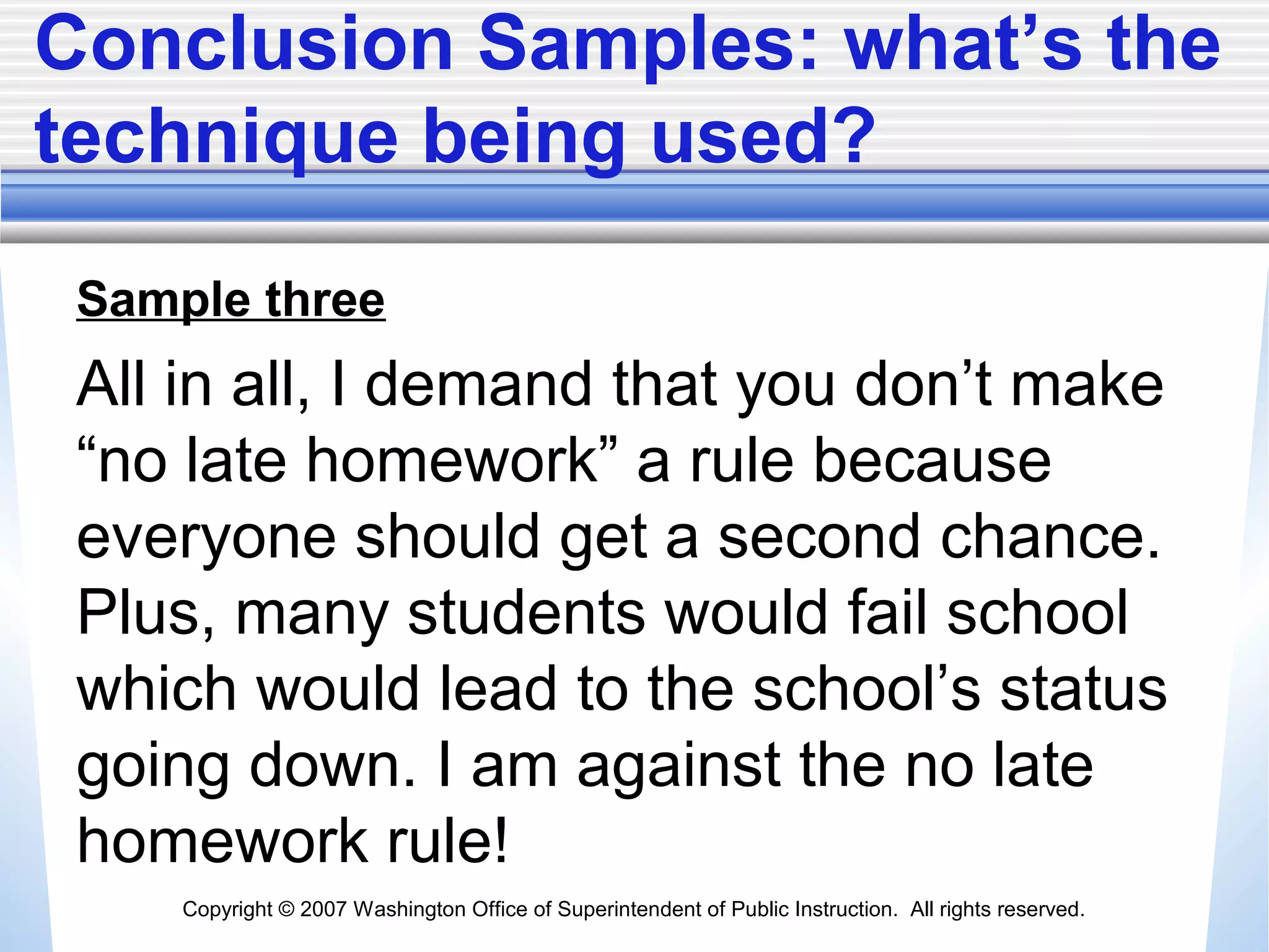 Copyright © 2007 Washington Office of Superintendent of Public Instruction. All rights reserved.
Conclusion Samples: what’s the
technique being used?
Sample three
All in all, I demand that you don’t make
“no late homework” a rule because
everyone should get a second chance.
Plus, many students would fail school
which would lead to the school’s status
going down. I am against the no late
homework rule!
 