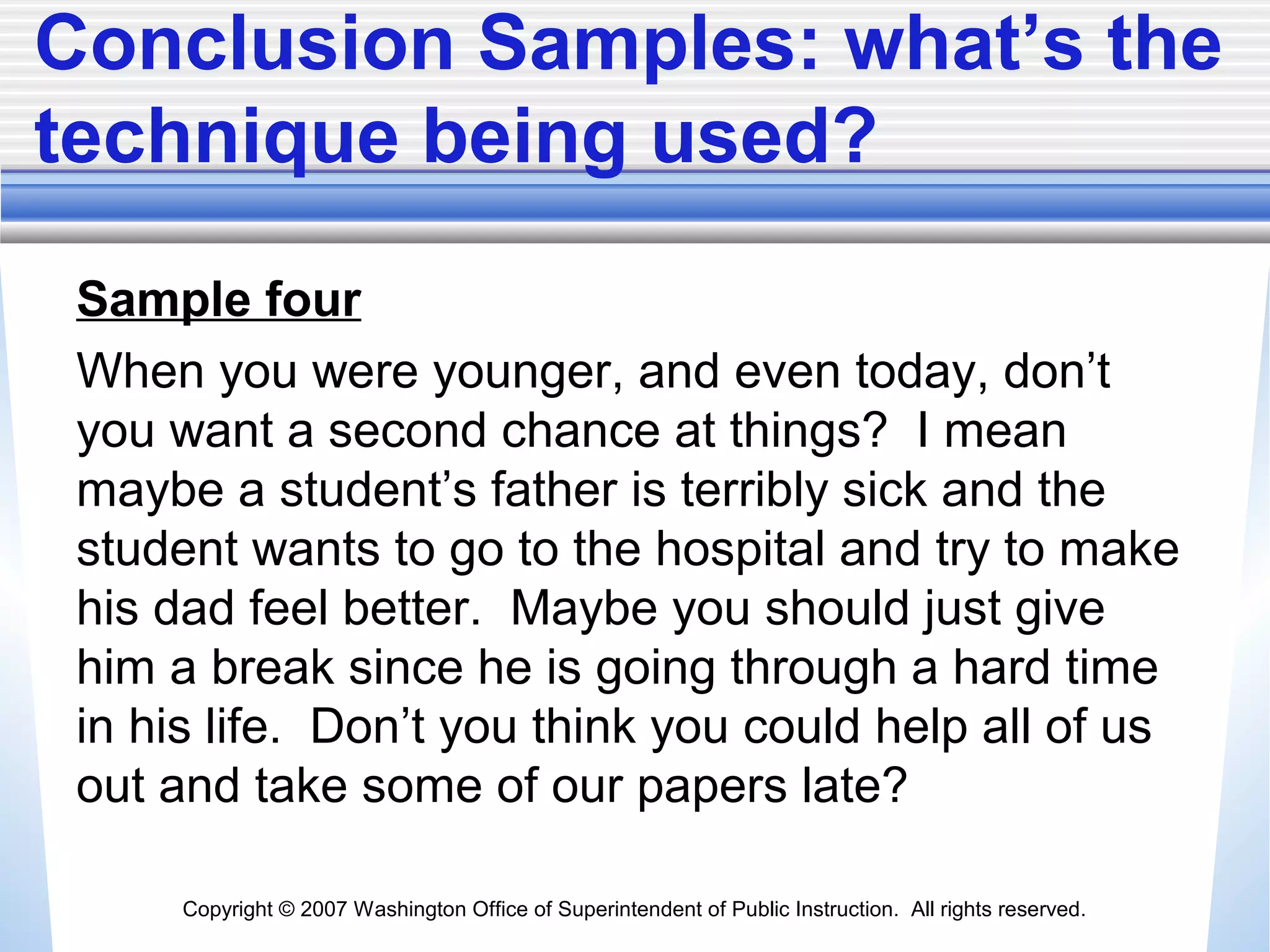 Copyright © 2007 Washington Office of Superintendent of Public Instruction. All rights reserved.
Conclusion Samples: what’s the
technique being used?
Sample four
When you were younger, and even today, don’t
you want a second chance at things? I mean
maybe a student’s father is terribly sick and the
student wants to go to the hospital and try to make
his dad feel better. Maybe you should just give
him a break since he is going through a hard time
in his life. Don’t you think you could help all of us
out and take some of our papers late?
 