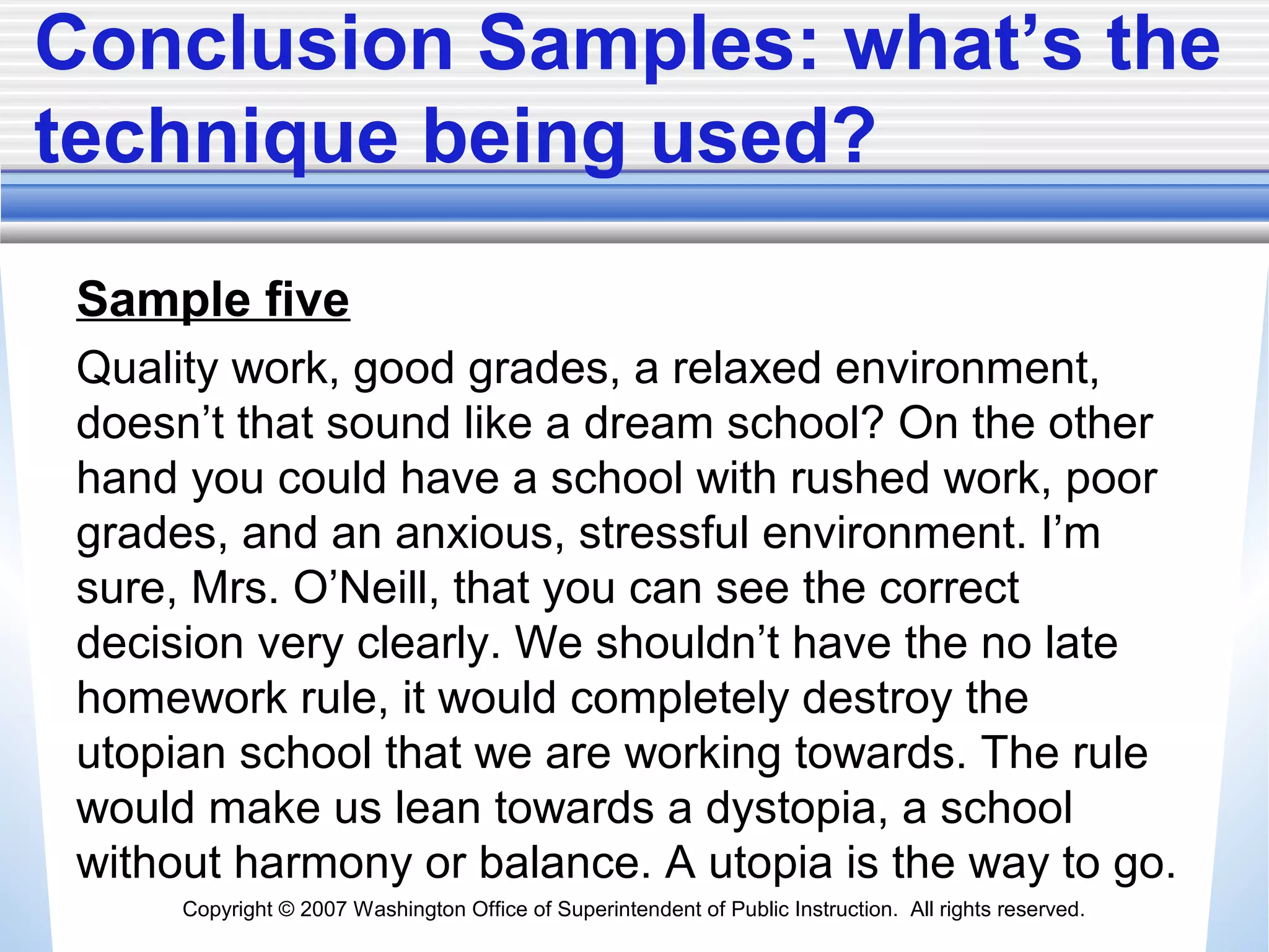 Copyright © 2007 Washington Office of Superintendent of Public Instruction. All rights reserved.
Conclusion Samples: what’s the
technique being used?
Sample five
Quality work, good grades, a relaxed environment,
doesn’t that sound like a dream school? On the other
hand you could have a school with rushed work, poor
grades, and an anxious, stressful environment. I’m
sure, Mrs. O’Neill, that you can see the correct
decision very clearly. We shouldn’t have the no late
homework rule, it would completely destroy the
utopian school that we are working towards. The rule
would make us lean towards a dystopia, a school
without harmony or balance. A utopia is the way to go.
 