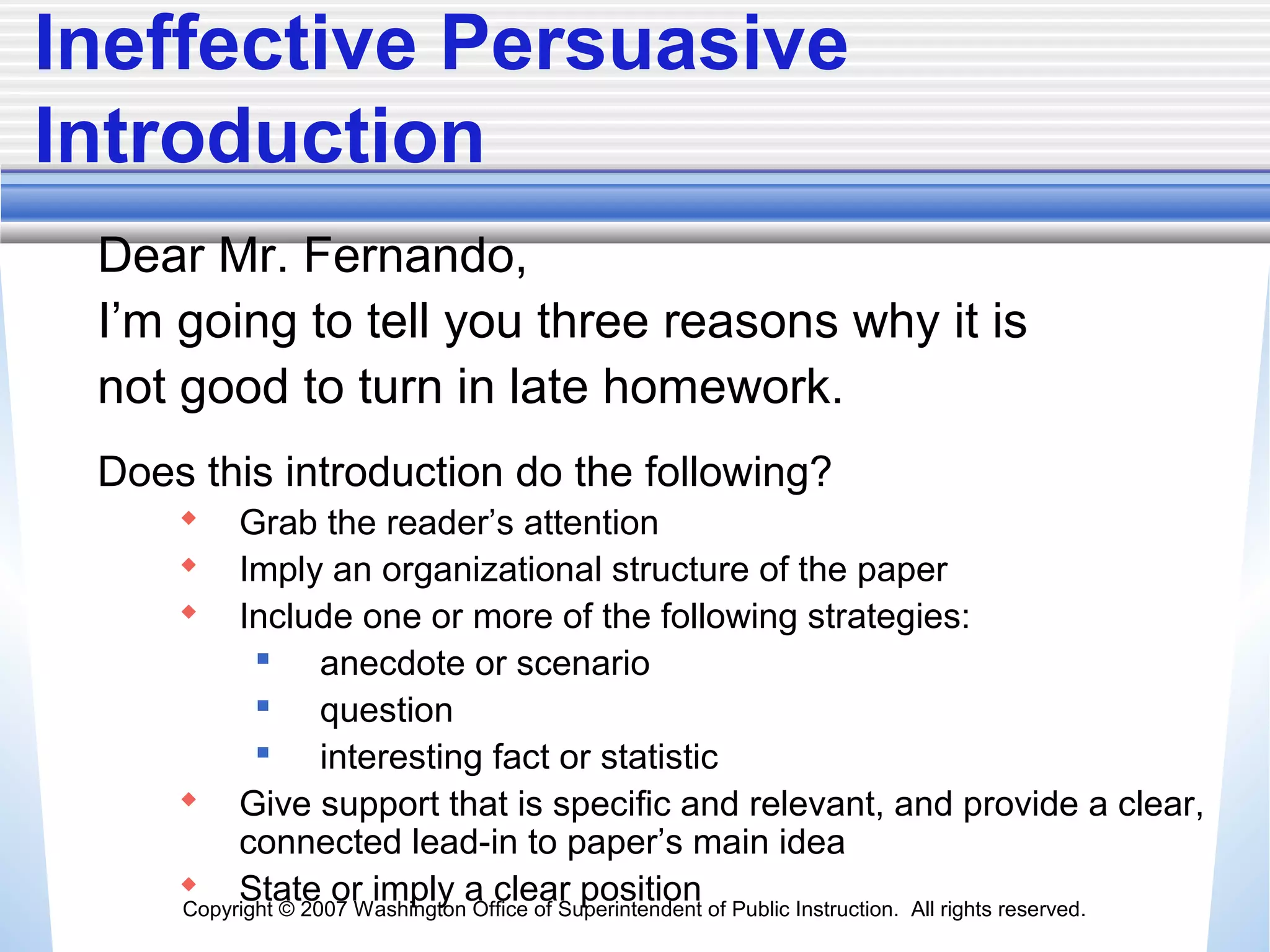 Copyright © 2007 Washington Office of Superintendent of Public Instruction. All rights reserved.
Ineffective Persuasive
Introduction
Dear Mr. Fernando,
I’m going to tell you three reasons why it is
not good to turn in late homework.
Does this introduction do the following?
 Grab the reader’s attention
 Imply an organizational structure of the paper
 Include one or more of the following strategies:
 anecdote or scenario
 question
 interesting fact or statistic
 Give support that is specific and relevant, and provide a clear,
connected lead-in to paper’s main idea
 State or imply a clear position
 