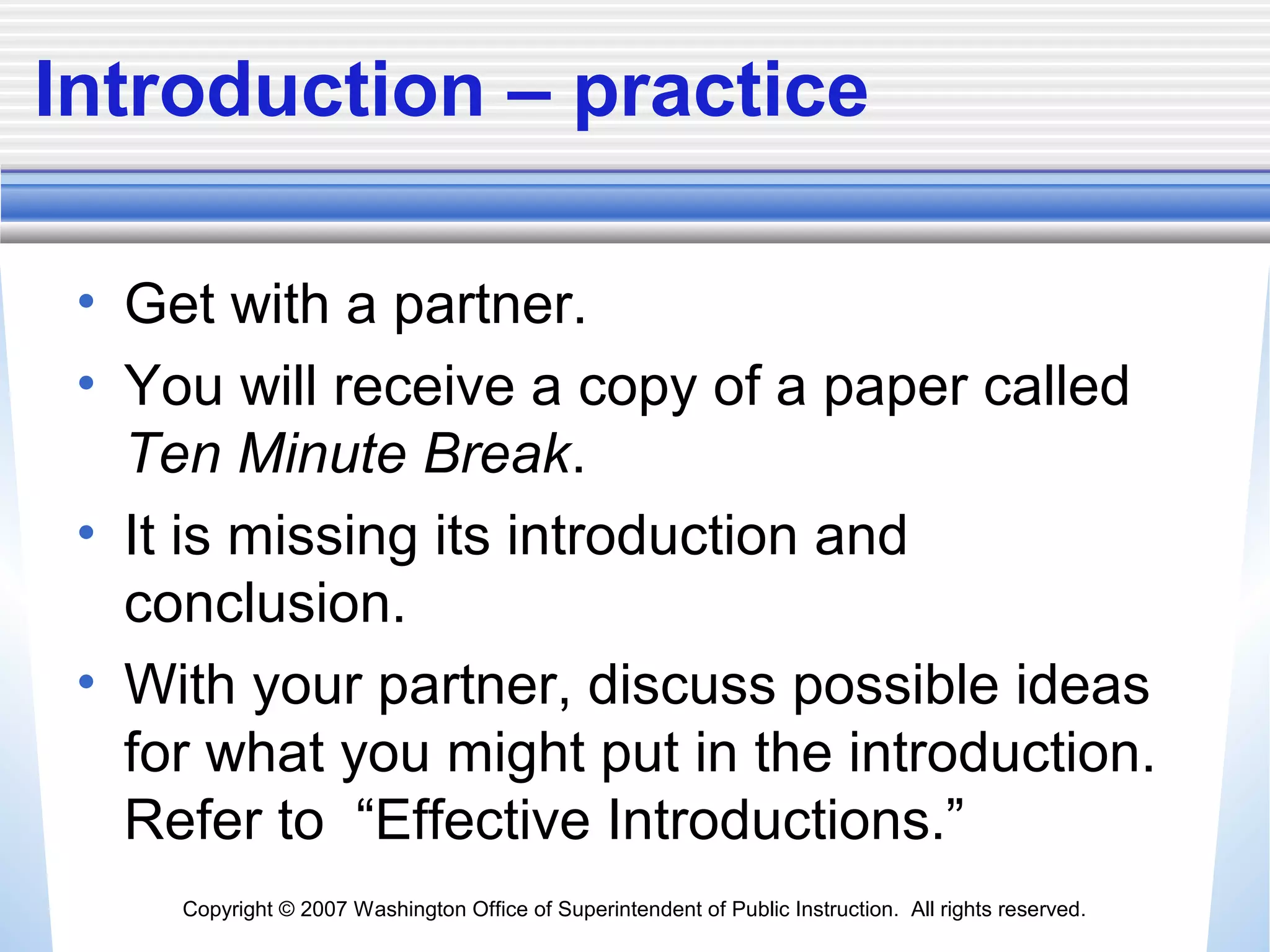 Copyright © 2007 Washington Office of Superintendent of Public Instruction. All rights reserved.
Introduction – practice
• Get with a partner.
• You will receive a copy of a paper called
Ten Minute Break.
• It is missing its introduction and
conclusion.
• With your partner, discuss possible ideas
for what you might put in the introduction.
Refer to “Effective Introductions.”
 