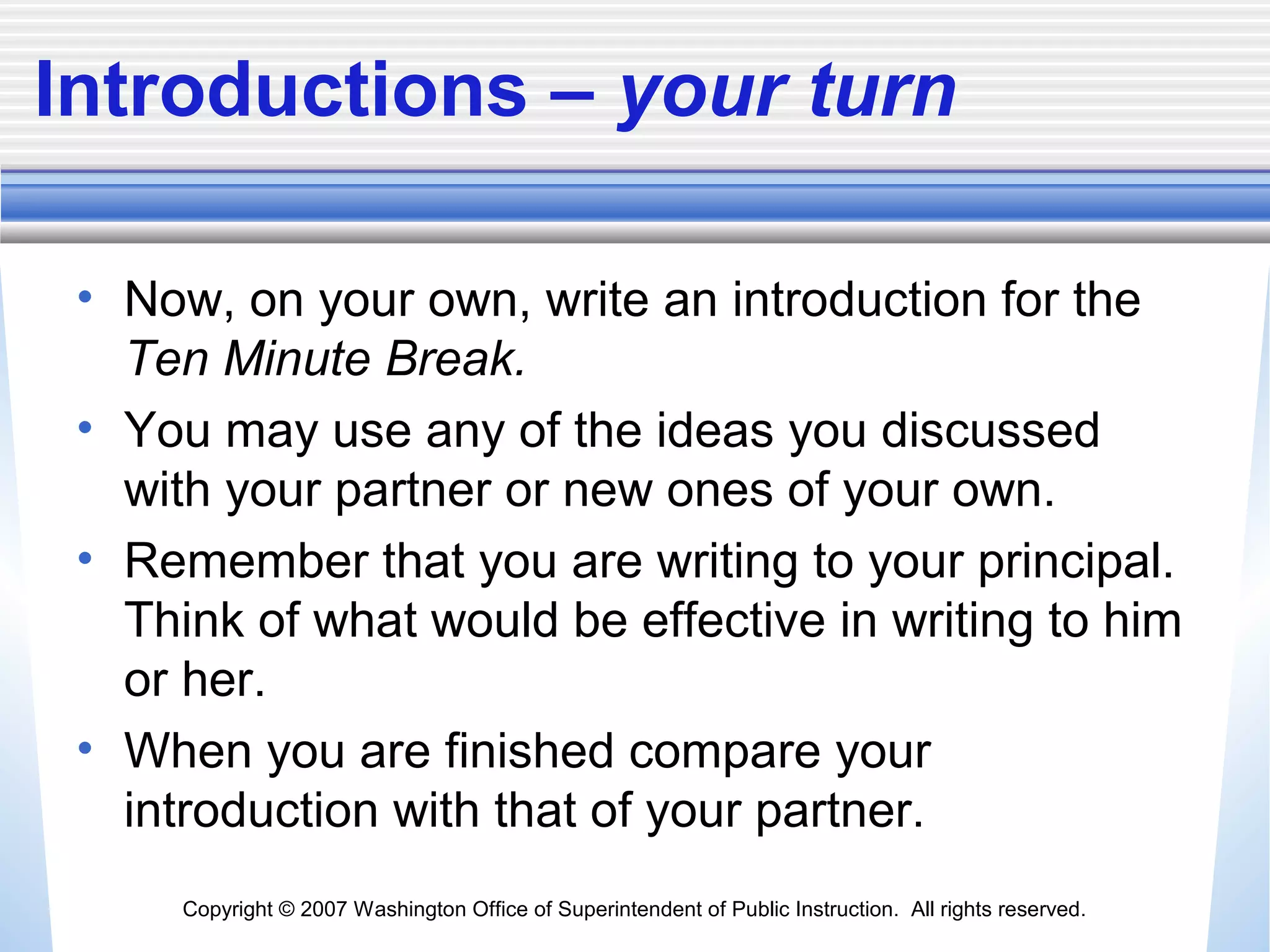 Copyright © 2007 Washington Office of Superintendent of Public Instruction. All rights reserved.
Introductions – your turn
• Now, on your own, write an introduction for the
Ten Minute Break.
• You may use any of the ideas you discussed
with your partner or new ones of your own.
• Remember that you are writing to your principal.
Think of what would be effective in writing to him
or her.
• When you are finished compare your
introduction with that of your partner.
 