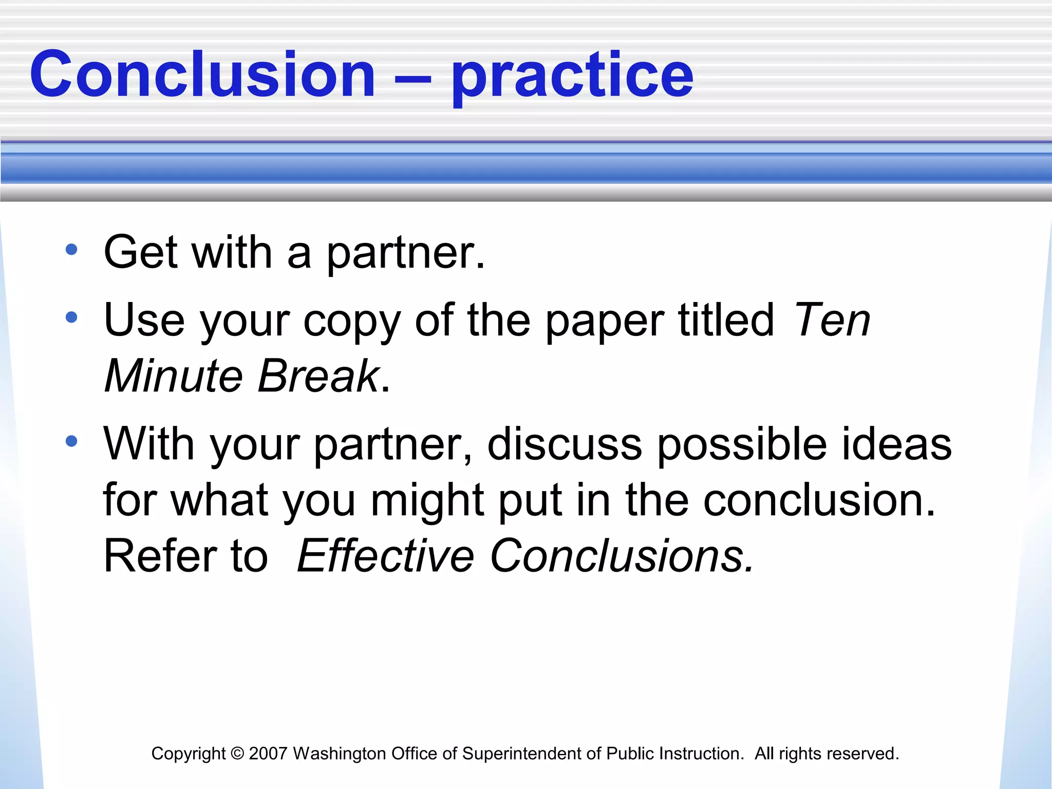 Copyright © 2007 Washington Office of Superintendent of Public Instruction. All rights reserved.
Conclusion – practice
• Get with a partner.
• Use your copy of the paper titled Ten
Minute Break.
• With your partner, discuss possible ideas
for what you might put in the conclusion.
Refer to Effective Conclusions.
 