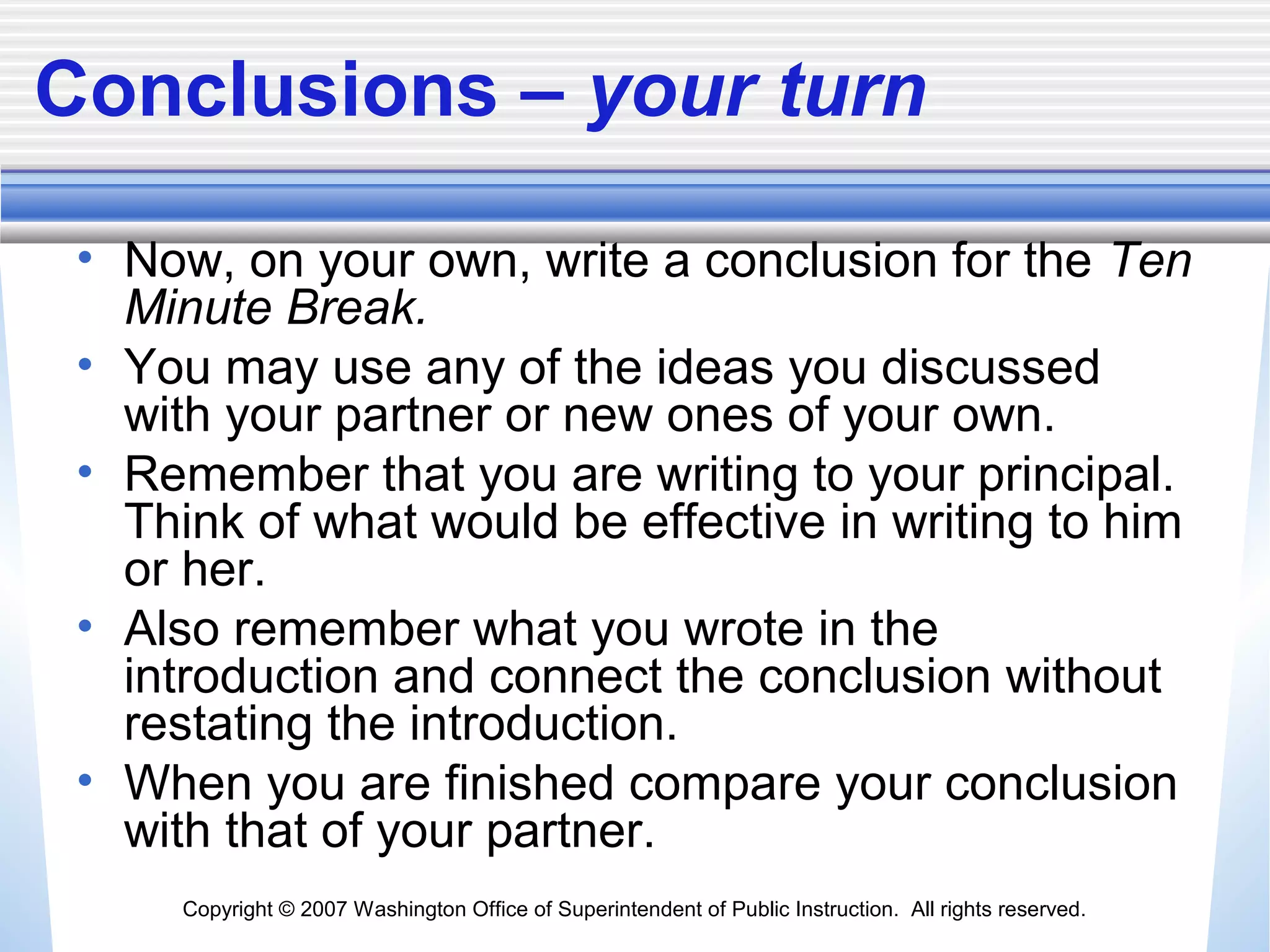 Copyright © 2007 Washington Office of Superintendent of Public Instruction. All rights reserved.
Conclusions – your turn
• Now, on your own, write a conclusion for the Ten
Minute Break.
• You may use any of the ideas you discussed
with your partner or new ones of your own.
• Remember that you are writing to your principal.
Think of what would be effective in writing to him
or her.
• Also remember what you wrote in the
introduction and connect the conclusion without
restating the introduction.
• When you are finished compare your conclusion
with that of your partner.
 