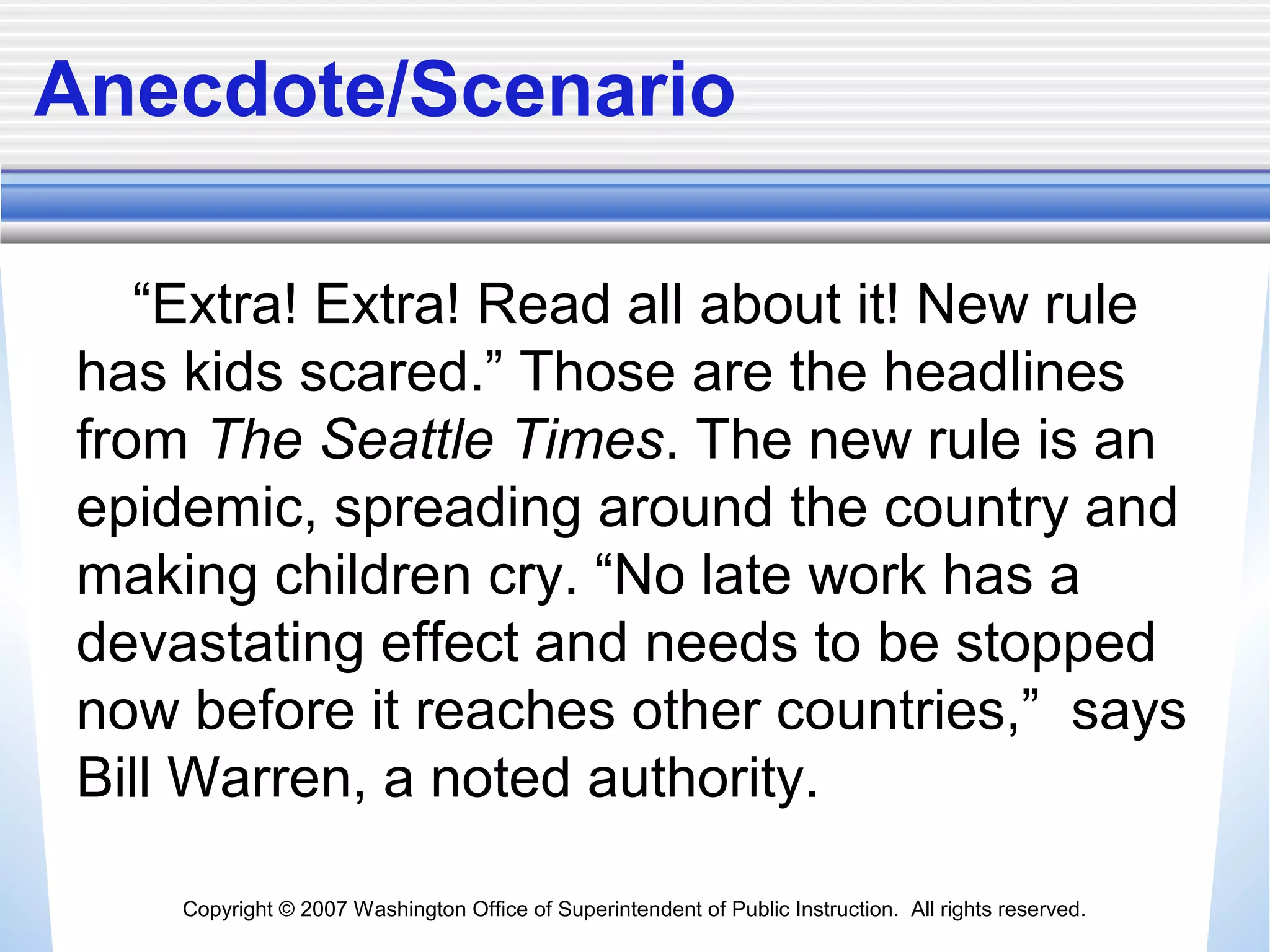 Copyright © 2007 Washington Office of Superintendent of Public Instruction. All rights reserved.
Anecdote/Scenario
“Extra! Extra! Read all about it! New rule
has kids scared.” Those are the headlines
from The Seattle Times. The new rule is an
epidemic, spreading around the country and
making children cry. “No late work has a
devastating effect and needs to be stopped
now before it reaches other countries,” says
Bill Warren, a noted authority.
 