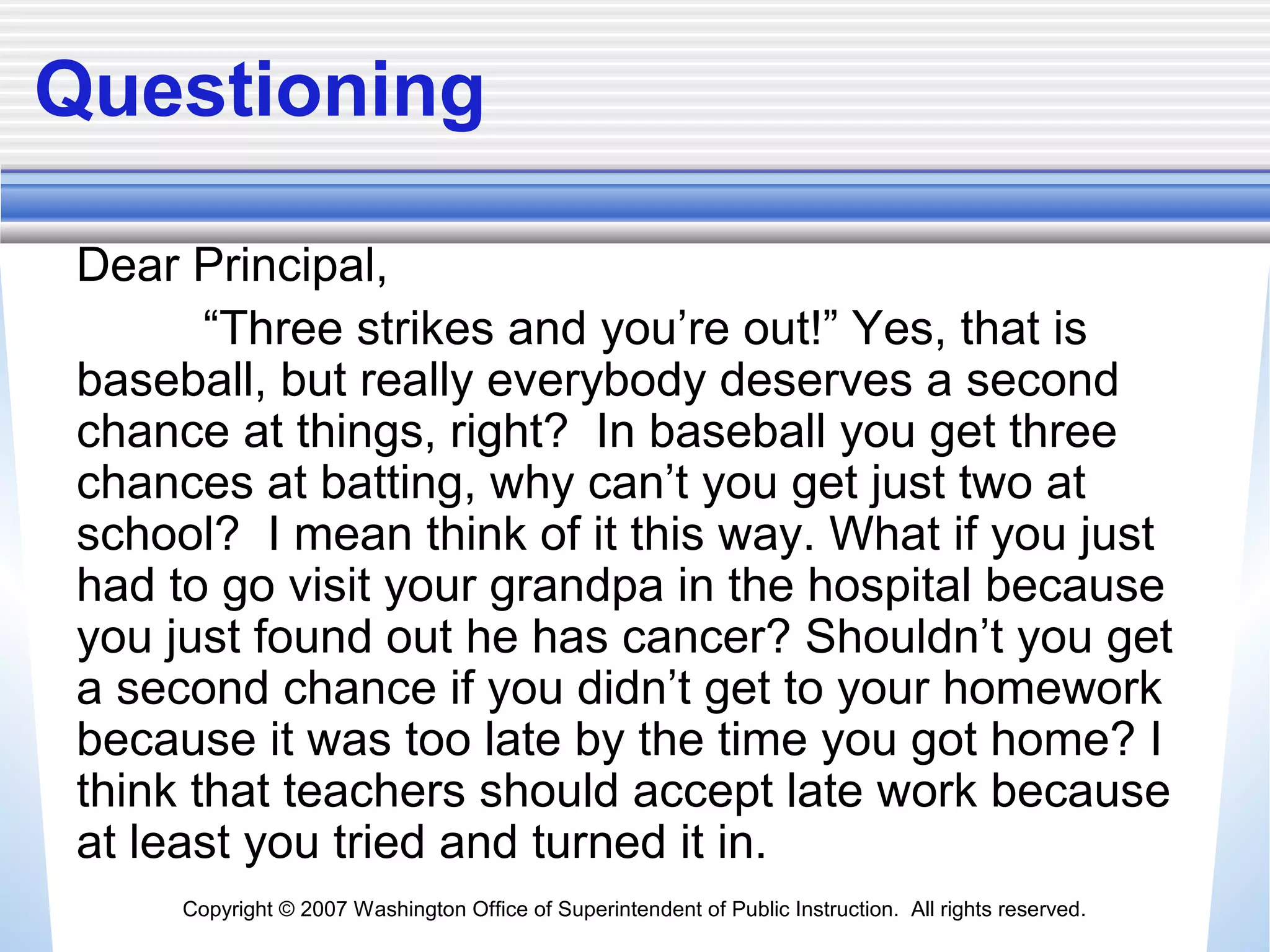 Copyright © 2007 Washington Office of Superintendent of Public Instruction. All rights reserved.
Questioning
Dear Principal,
“Three strikes and you’re out!” Yes, that is
baseball, but really everybody deserves a second
chance at things, right? In baseball you get three
chances at batting, why can’t you get just two at
school? I mean think of it this way. What if you just
had to go visit your grandpa in the hospital because
you just found out he has cancer? Shouldn’t you get
a second chance if you didn’t get to your homework
because it was too late by the time you got home? I
think that teachers should accept late work because
at least you tried and turned it in.
 
