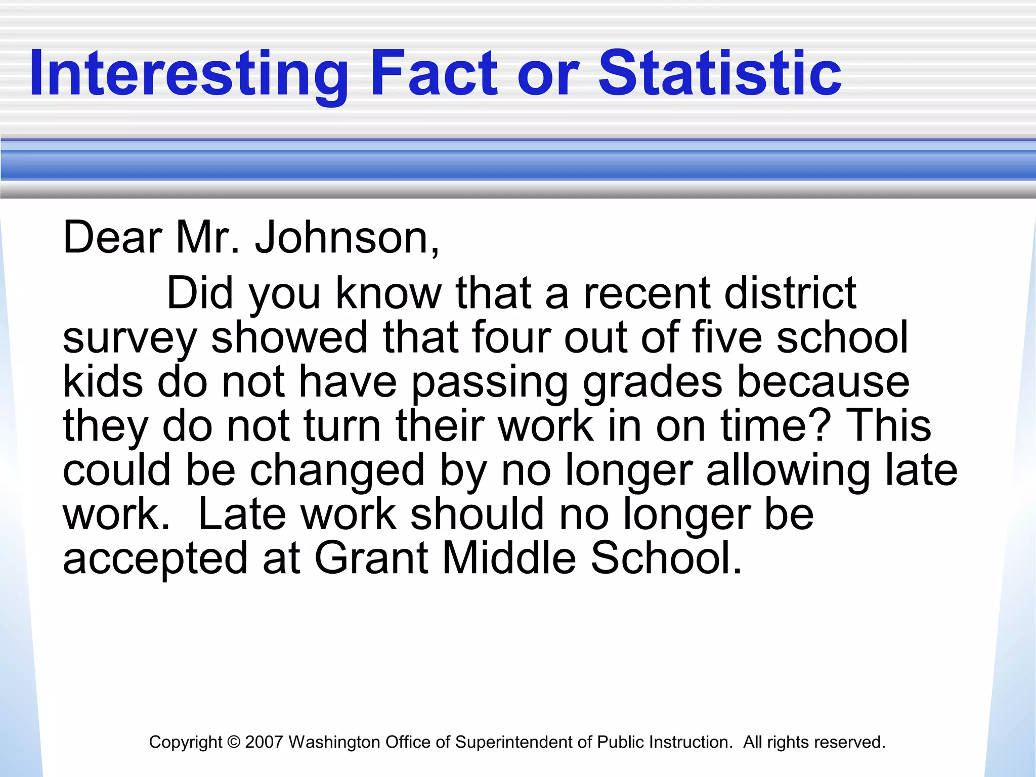 Copyright © 2007 Washington Office of Superintendent of Public Instruction. All rights reserved.
Interesting Fact or Statistic
Dear Mr. Johnson,
Did you know that a recent district
survey showed that four out of five school
kids do not have passing grades because
they do not turn their work in on time? This
could be changed by no longer allowing late
work. Late work should no longer be
accepted at Grant Middle School.
 