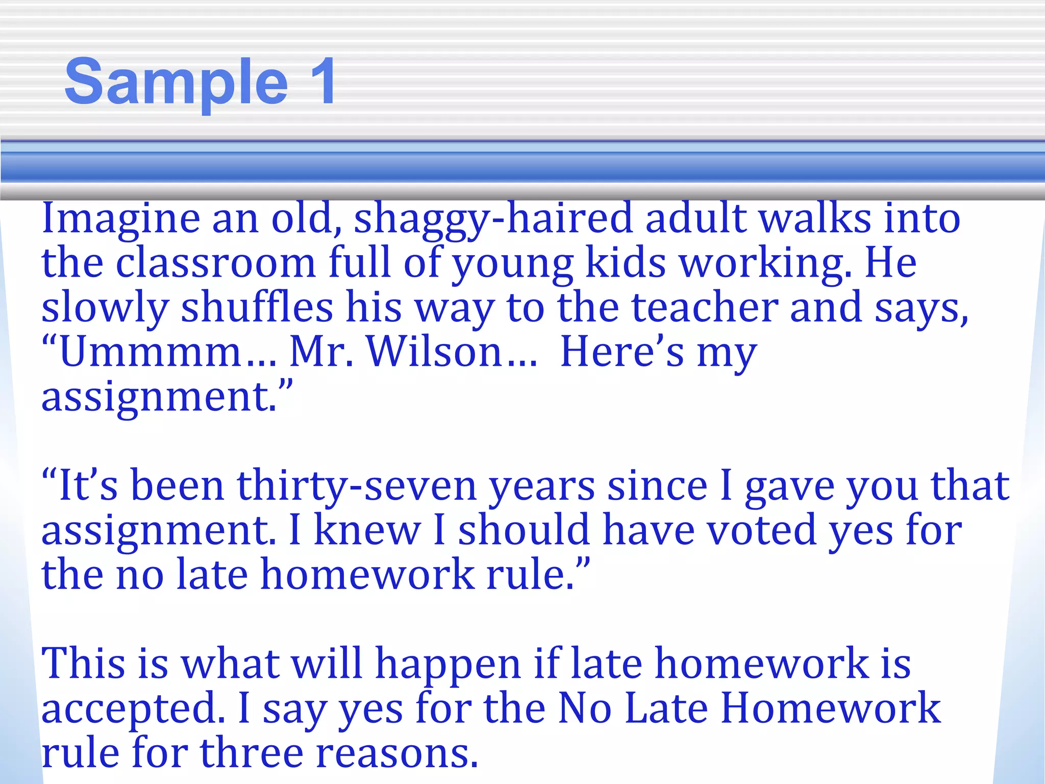 Sample 1
Imagine an old, shaggy-haired adult walks into
the classroom full of young kids working. He
slowly shuffles his way to the teacher and says,
“Ummmm… Mr. Wilson… Here’s my
assignment.”
“It’s been thirty-seven years since I gave you that
assignment. I knew I should have voted yes for
the no late homework rule.”
This is what will happen if late homework is
accepted. I say yes for the No Late Homework
rule for three reasons.
 