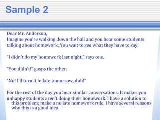 Sample 2
Dear Mr. Anderson,
Imagine you’re walking down the hall and you hear some students
talking about homework. You wait to see what they have to say.
“I didn’t do my homework last night,” says one.
“You didn’t!” gasps the other.
“No! I’ll turn it in late tomorrow, duh!”
For the rest of the day you hear similar conversations. It makes you
unhappy students aren’t doing their homework. I have a solution to
this problem; make a no late homework rule. I have several reasons
why this is a good idea.
 