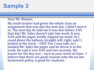 Sample 3
Dear Mr. Banner,
My math teacher had given the whole class an
assignment that was due the next day. I didn’t turn it
in. The next day he told me it was due before 3:05
that day! Mr. Sales doesn’t take late work. It was
3:04 and the paper totally slipped my mind. So I
raced down the hallway straight, left, right, safe! I
looked at the clock – 3:05! Yes. I was safe, so I
handed Mr. Sales the paper and he threw it in the
trash. He said it was 3:05 and two seconds. My
lesson for the day was – turn in your work on time. I
believe that there are good reasons why the no late
homework policy is good for students.
 