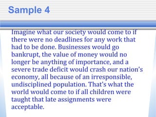 Sample 4
Imagine what our society would come to if
there were no deadlines for any work that
had to be done. Businesses would go
bankrupt, the value of money would no
longer be anything of importance, and a
severe trade deficit would crash our nation’s
economy, all because of an irresponsible,
undisciplined population. That’s what the
world would come to if all children were
taught that late assignments were
acceptable.
 
