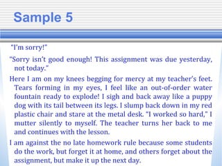 Sample 5
“I’m sorry!”
“Sorry isn’t good enough! This assignment was due yesterday,
not today.”
Here I am on my knees begging for mercy at my teacher’s feet.
Tears forming in my eyes, I feel like an out-of-order water
fountain ready to explode! I sigh and back away like a puppy
dog with its tail between its legs. I slump back down in my red
plastic chair and stare at the metal desk. “I worked so hard,” I
mutter silently to myself. The teacher turns her back to me
and continues with the lesson.
I am against the no late homework rule because some students
do the work, but forget it at home, and others forget about the
assignment, but make it up the next day.
 