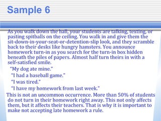 Sample 6
As you walk down the hall, your students are talking, texting, or
pasting spitballs on the ceiling. You walk in and give them the
sit-down-in-your-seat-or-detention-slip look, and they scramble
back to their desks like hungry hamsters. You announce
homework turn-in as you search for the turn-in box hidden
beneath the piles of papers. Almost half turn theirs in with a
self-satisfied smile.
“My dog ate mine.”
“I had a baseball game.”
“I was tired.”
“I have my homework from last week.”
This is not an uncommon occurrence. More than 50% of students
do not turn in their homework right away. This not only affects
them, but it affects their teachers. That is why it is important to
make not accepting late homework a rule.
 