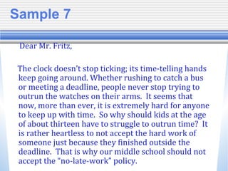 Sample 7
Dear Mr. Fritz,
The clock doesn’t stop ticking; its time-telling hands
keep going around. Whether rushing to catch a bus
or meeting a deadline, people never stop trying to
outrun the watches on their arms. It seems that
now, more than ever, it is extremely hard for anyone
to keep up with time. So why should kids at the age
of about thirteen have to struggle to outrun time? It
is rather heartless to not accept the hard work of
someone just because they finished outside the
deadline. That is why our middle school should not
accept the “no-late-work” policy.
 