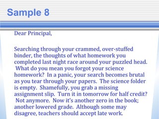 Sample 8
Dear Principal,
Searching through your crammed, over-stuffed
binder, the thoughts of what homework you
completed last night race around your puzzled head.
What do you mean you forgot your science
homework? In a panic, your search becomes brutal
as you tear through your papers. The science folder
is empty. Shamefully, you grab a missing
assignment slip. Turn it in tomorrow for half credit?
Not anymore. Now it’s another zero in the book;
another lowered grade. Although some may
disagree, teachers should accept late work.
 
