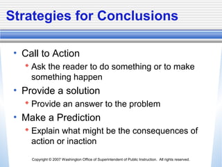 Copyright © 2007 Washington Office of Superintendent of Public Instruction. All rights reserved.
Strategies for Conclusions
• Call to Action
 Ask the reader to do something or to make
something happen
• Provide a solution
 Provide an answer to the problem
• Make a Prediction
 Explain what might be the consequences of
action or inaction
 