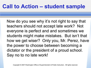 Copyright © 2007 Washington Office of Superintendent of Public Instruction. All rights reserved.
Call to Action – student sample
Now do you see why it’s not right to say that
teachers should not accept late work? Not
everyone is perfect and and sometimes we
students might make mistakes. But isn’t that
how we get wiser? Only you, Mr. Perez, have
the power to choose between becoming a
dictator or the president of a proud school.
Say no to no late work!
 