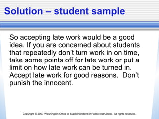 Copyright © 2007 Washington Office of Superintendent of Public Instruction. All rights reserved.
Solution – student sample
So accepting late work would be a good
idea. If you are concerned about students
that repeatedly don’t turn work in on time,
take some points off for late work or put a
limit on how late work can be turned in.
Accept late work for good reasons. Don’t
punish the innocent.
 