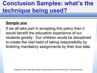 Copyright © 2007 Washington Office of Superintendent of Public Instruction. All rights reserved.
Conclusion Samples: what’s the
technique being used?
Sample one
If we all take part in accepting this policy then it
would benefit the education experience of our
students greatly. Our children would be disciplined
to create the vital habit of taking responsibility by
finishing mandatory assignments by their due date.
 