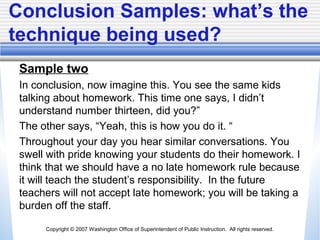 Copyright © 2007 Washington Office of Superintendent of Public Instruction. All rights reserved.
Conclusion Samples: what’s the
technique being used?
Sample two
In conclusion, now imagine this. You see the same kids
talking about homework. This time one says, I didn’t
understand number thirteen, did you?”
The other says, “Yeah, this is how you do it. “
Throughout your day you hear similar conversations. You
swell with pride knowing your students do their homework. I
think that we should have a no late homework rule because
it will teach the student’s responsibility. In the future
teachers will not accept late homework; you will be taking a
burden off the staff.
 