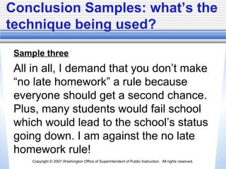Copyright © 2007 Washington Office of Superintendent of Public Instruction. All rights reserved.
Conclusion Samples: what’s the
technique being used?
Sample three
All in all, I demand that you don’t make
“no late homework” a rule because
everyone should get a second chance.
Plus, many students would fail school
which would lead to the school’s status
going down. I am against the no late
homework rule!
 