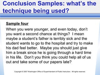 Copyright © 2007 Washington Office of Superintendent of Public Instruction. All rights reserved.
Conclusion Samples: what’s the
technique being used?
Sample four
When you were younger, and even today, don’t
you want a second chance at things? I mean
maybe a student’s father is terribly sick and the
student wants to go to the hospital and try to make
his dad feel better. Maybe you should just give
him a break since he is going through a hard time
in his life. Don’t you think you could help all of us
out and take some of our papers late?
 